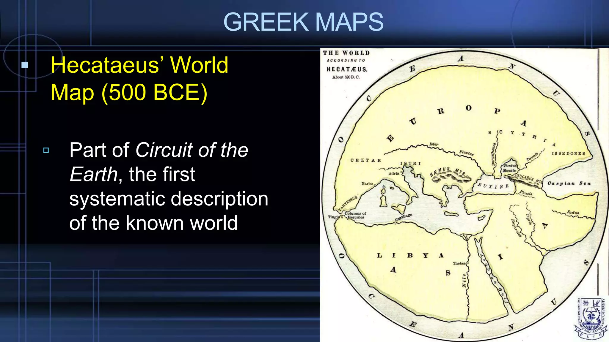 GREEK MAPS
 Hecataeus’ World
Map (500 BCE)
 Part of Circuit of the
Earth, the first
systematic description
of the known world
 