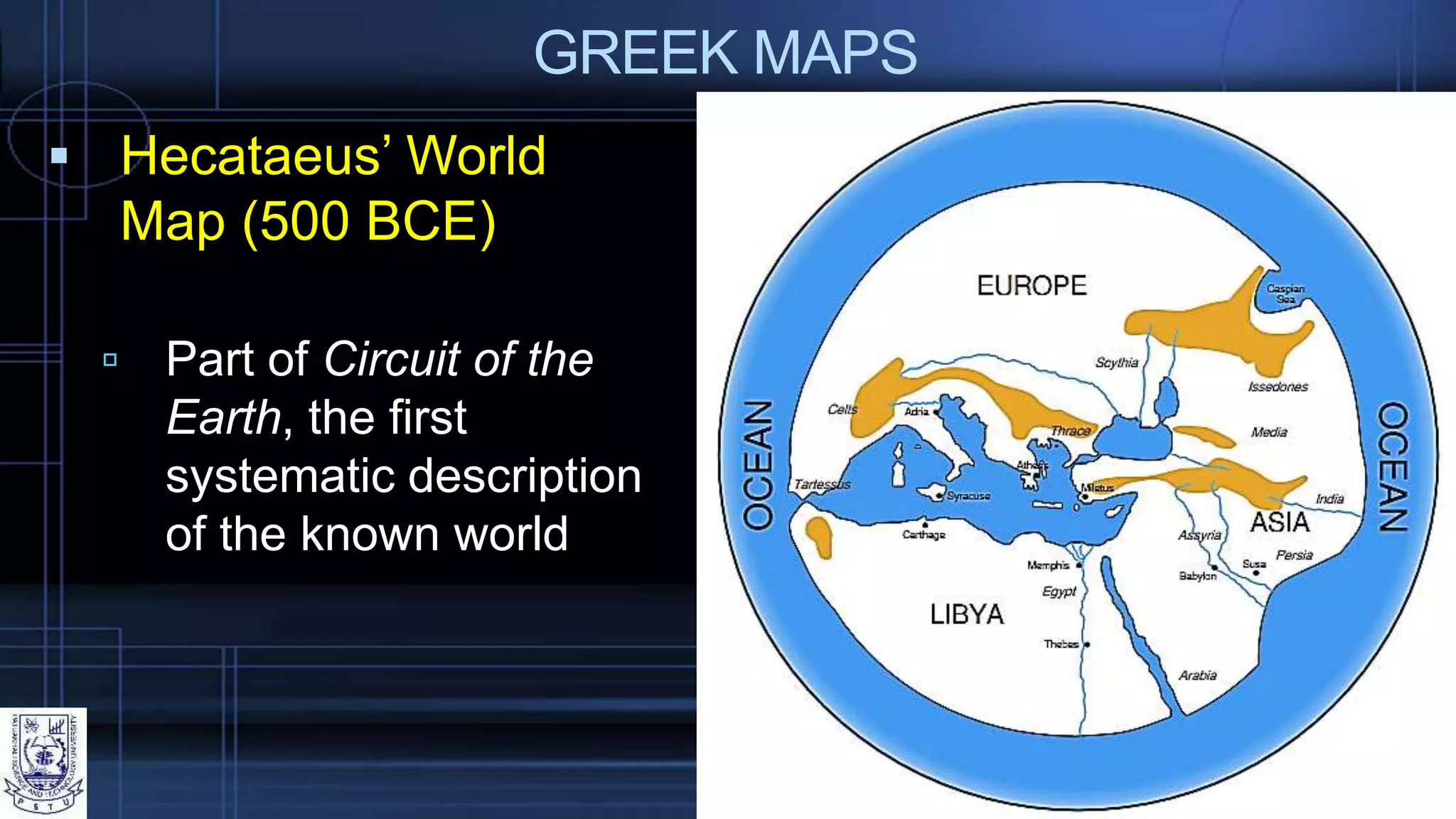 GREEK MAPS
 Hecataeus’ World
Map (500 BCE)
 Part of Circuit of the
Earth, the first
systematic description
of the known world
 