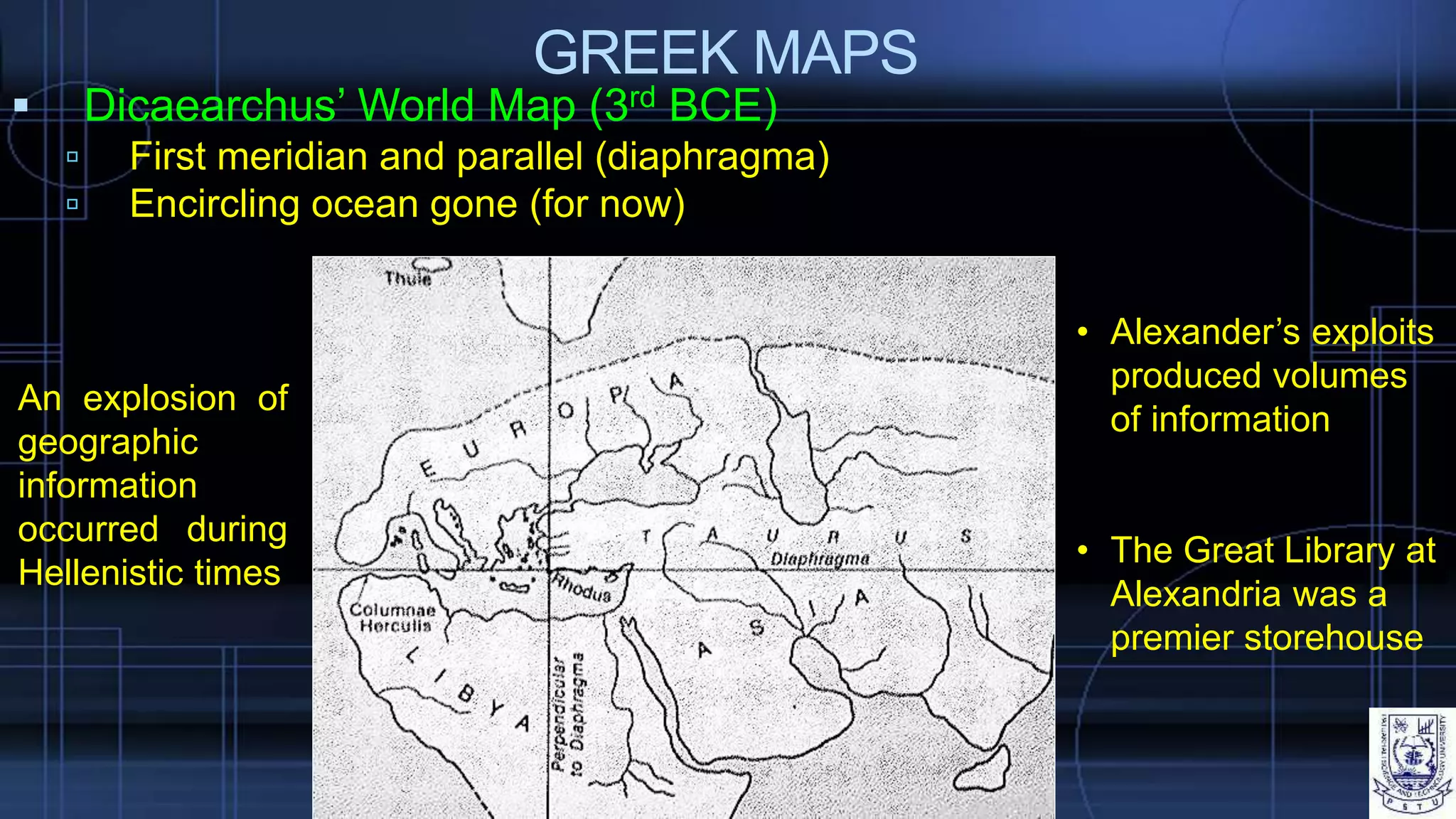 GREEK MAPS
 Dicaearchus’ World Map (3rd BCE)
 First meridian and parallel (diaphragma)
 Encircling ocean gone (for now)
An explosion of
geographic
information
occurred during
Hellenistic times
• Alexander’s exploits
produced volumes
of information
• The Great Library at
Alexandria was a
premier storehouse
 