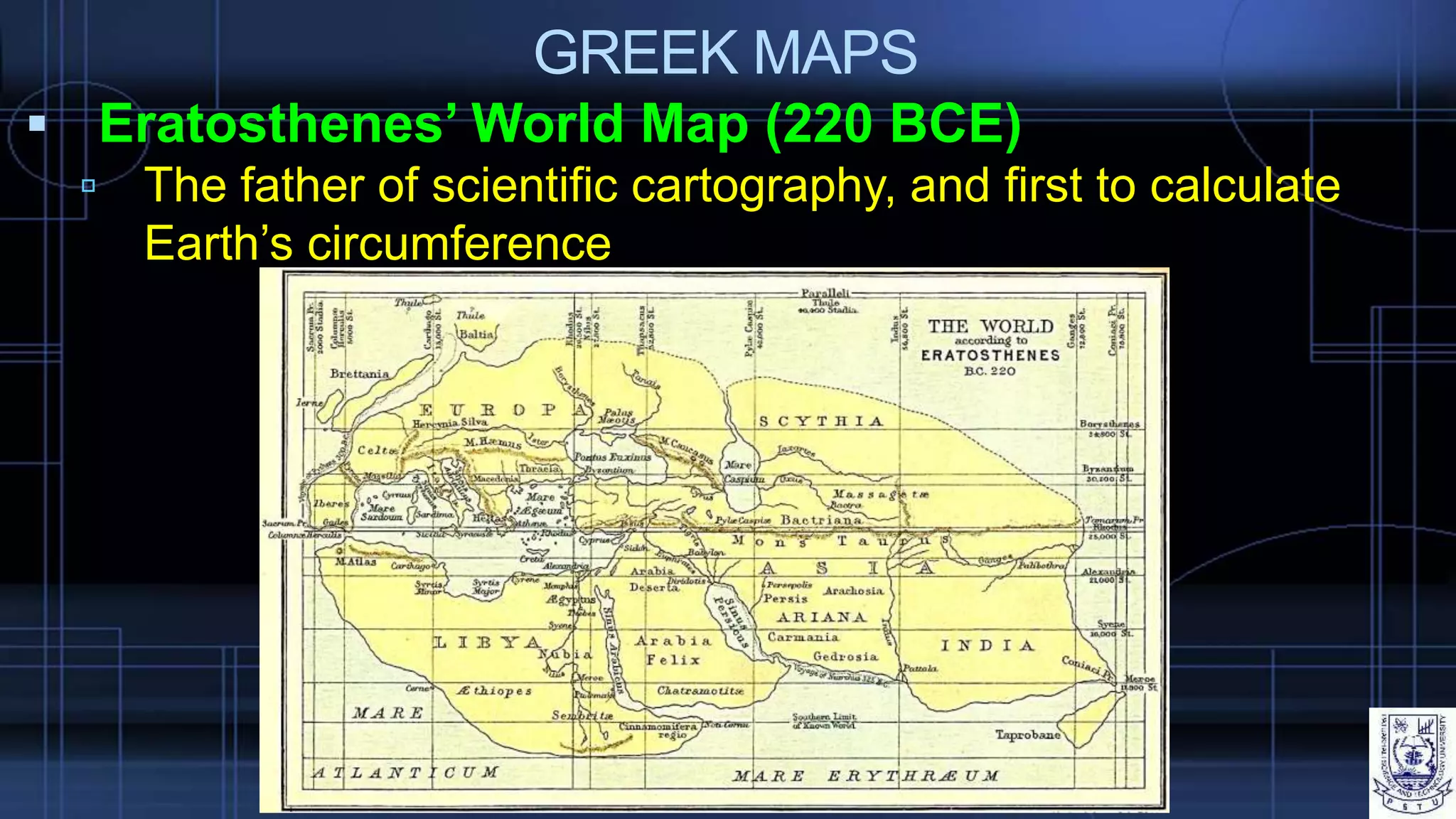 GREEK MAPS
 Eratosthenes’ World Map (220 BCE)
 The father of scientific cartography, and first to calculate
Earth’s circumference
 
