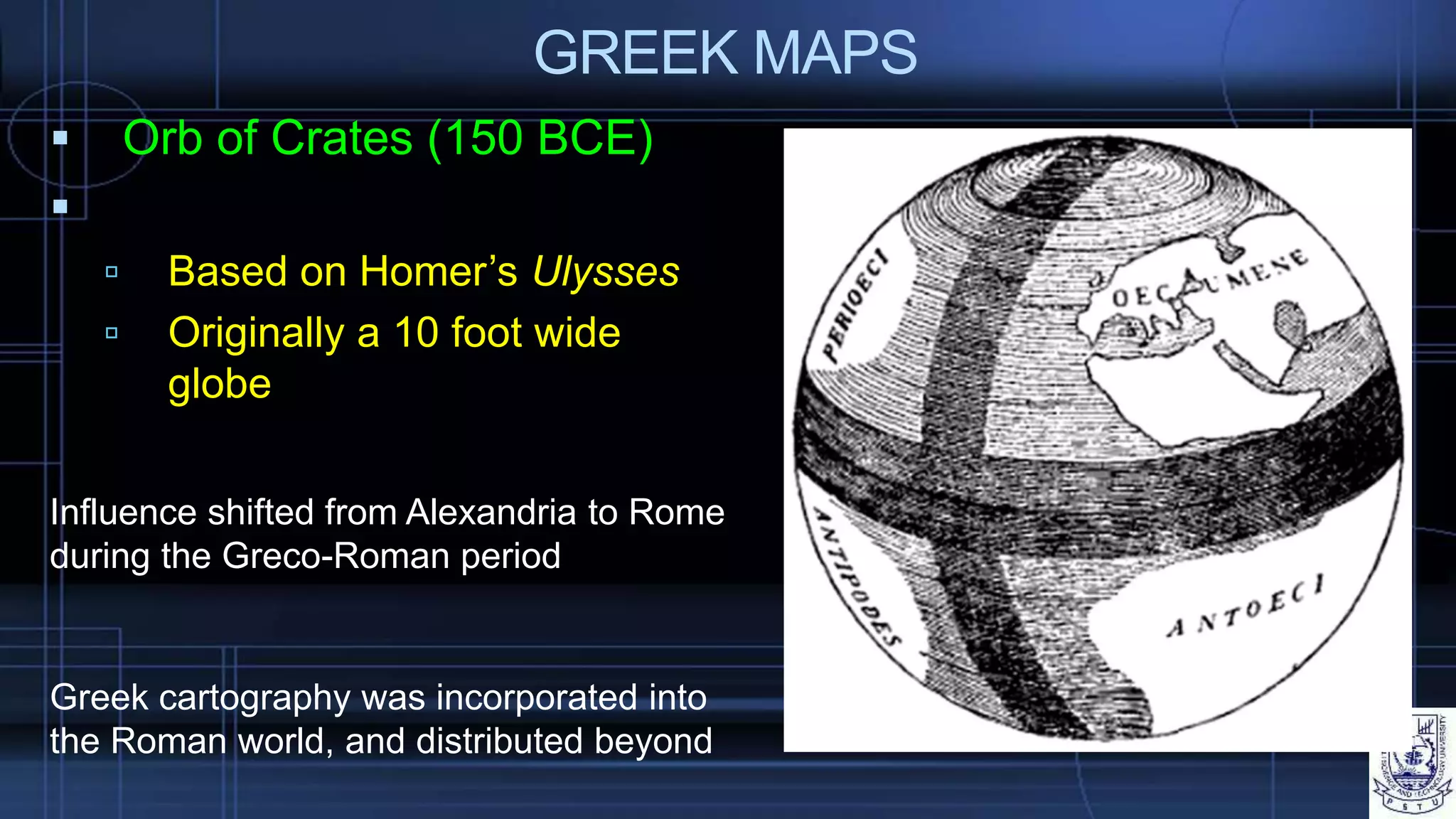 GREEK MAPS
 Orb of Crates (150 BCE)

 Based on Homer’s Ulysses
 Originally a 10 foot wide
globe
Greek cartography was incorporated into
the Roman world, and distributed beyond
Influence shifted from Alexandria to Rome
during the Greco-Roman period
 