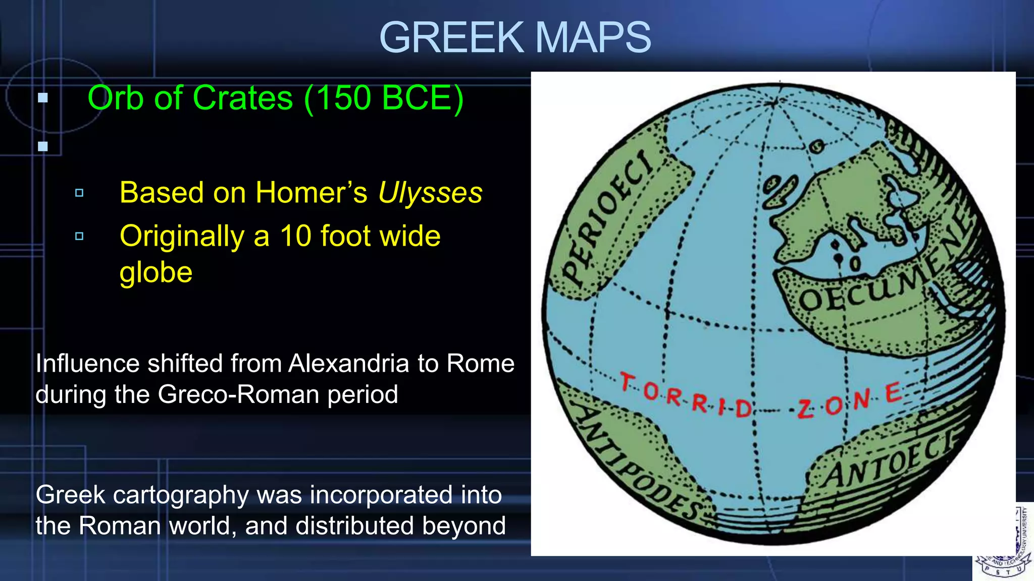 GREEK MAPS
 Orb of Crates (150 BCE)

 Based on Homer’s Ulysses
 Originally a 10 foot wide
globe
Greek cartography was incorporated into
the Roman world, and distributed beyond
Influence shifted from Alexandria to Rome
during the Greco-Roman period
 