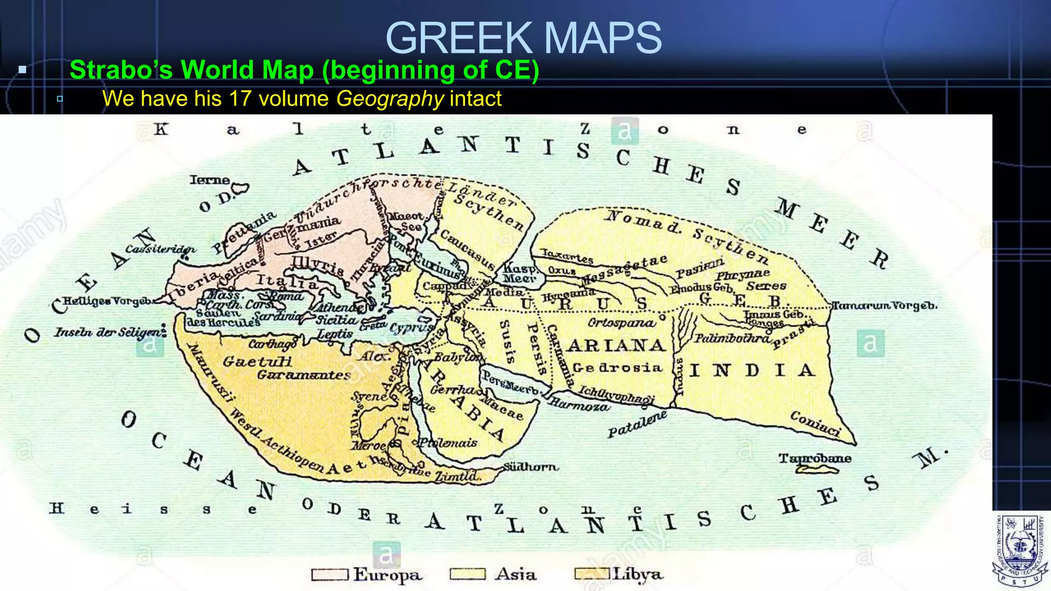 GREEK MAPS
 Strabo’s World Map (beginning of CE)
 We have his 17 volume Geography intact
 Recommended construction on a globe
 