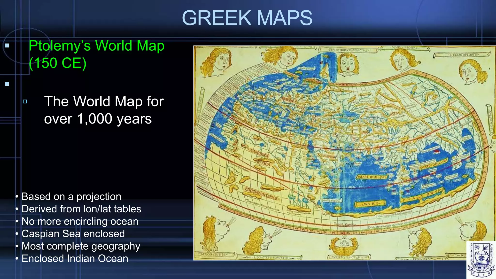 GREEK MAPS
 Ptolemy’s World Map
(150 CE)

 The World Map for
over 1,000 years
• Based on a projection
• Derived from lon/lat tables
• No more encircling ocean
• Caspian Sea enclosed
• Most complete geography
• Enclosed Indian Ocean
 