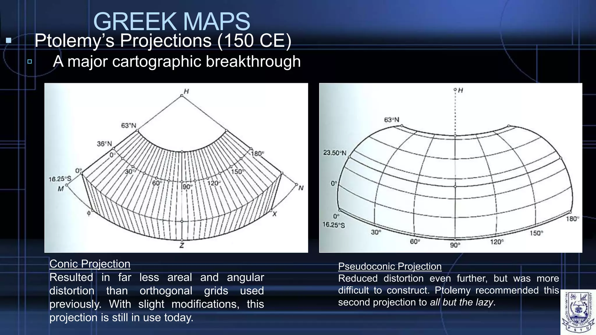 GREEK MAPS
 Ptolemy’s Projections (150 CE)
 A major cartographic breakthrough
Conic Projection
Resulted in far less areal and angular
distortion than orthogonal grids used
previously. With slight modifications, this
projection is still in use today.
Pseudoconic Projection
Reduced distortion even further, but was more
difficult to construct. Ptolemy recommended this
second projection to all but the lazy.
 