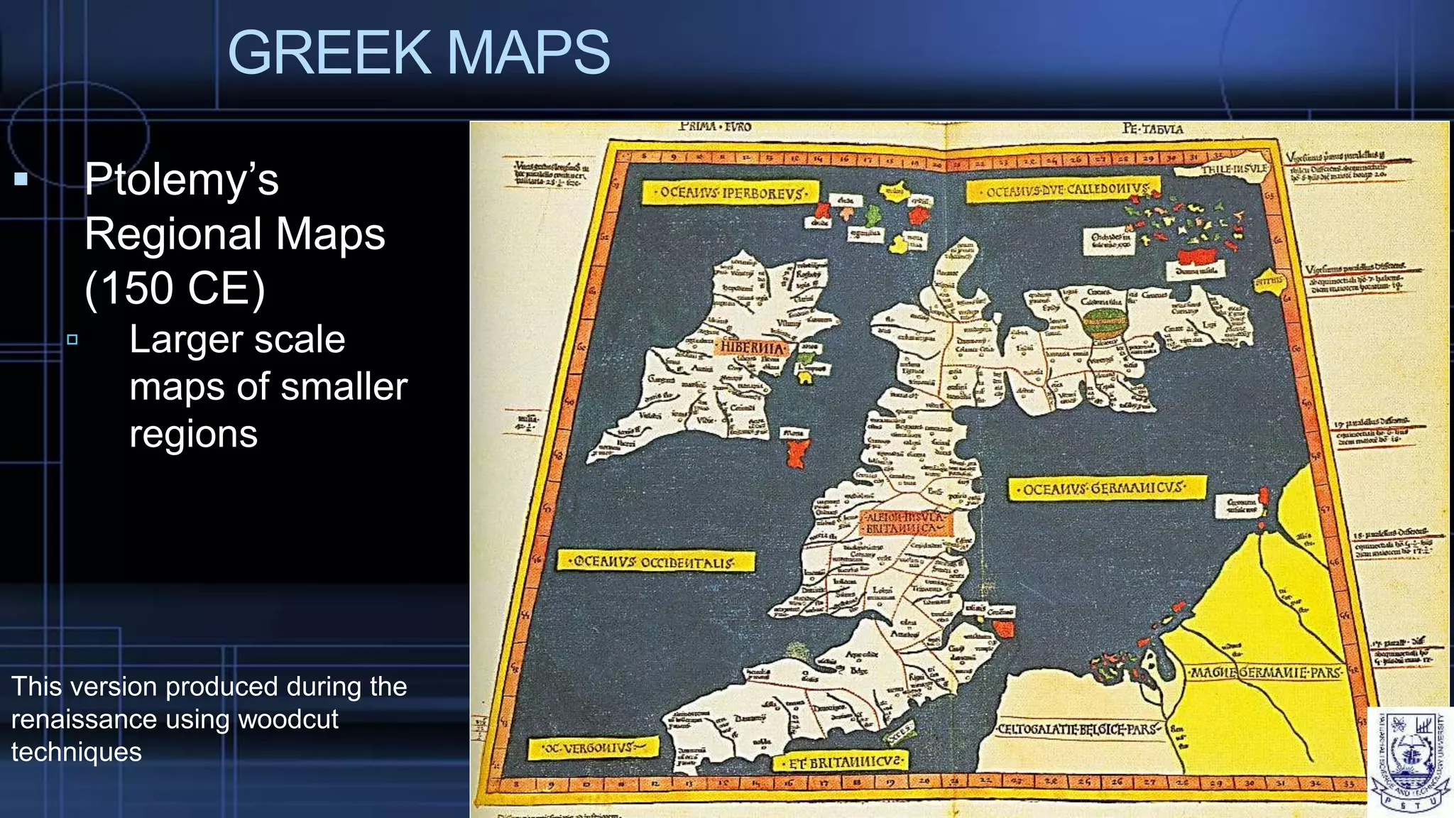 GREEK MAPS
 Ptolemy’s
Regional Maps
(150 CE)
 Larger scale
maps of smaller
regions
This version produced during the
renaissance using woodcut
techniques
 