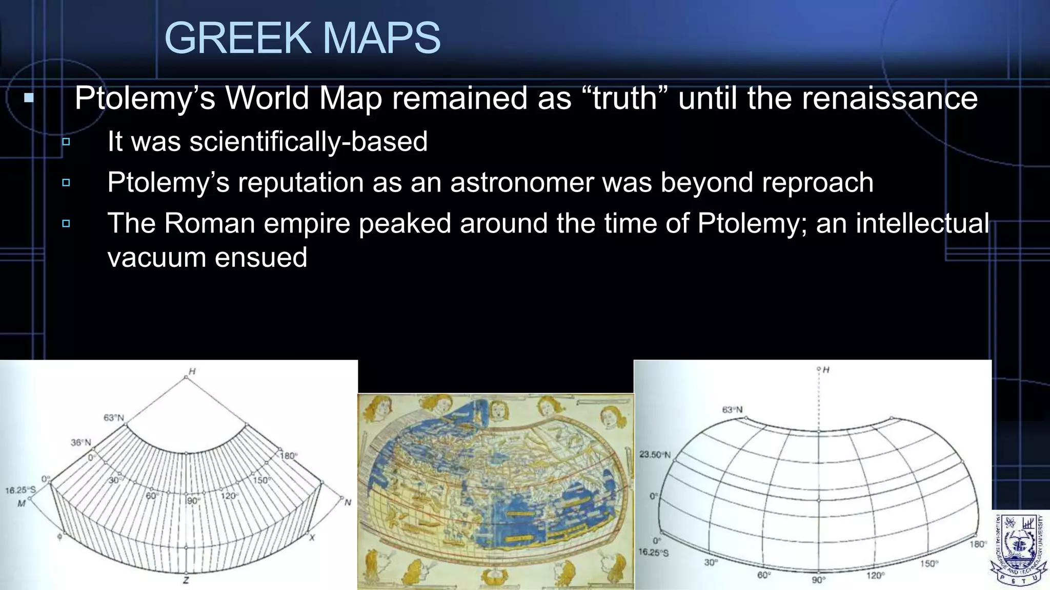 GREEK MAPS
 Ptolemy’s World Map remained as “truth” until the renaissance
 It was scientifically-based
 Ptolemy’s reputation as an astronomer was beyond reproach
 The Roman empire peaked around the time of Ptolemy; an intellectual
vacuum ensued
 
