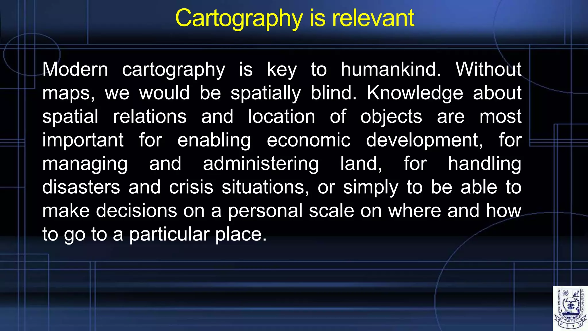Cartography is relevant
Modern cartography is key to humankind. Without
maps, we would be spatially blind. Knowledge about
spatial relations and location of objects are most
important for enabling economic development, for
managing and administering land, for handling
disasters and crisis situations, or simply to be able to
make decisions on a personal scale on where and how
to go to a particular place.
 
