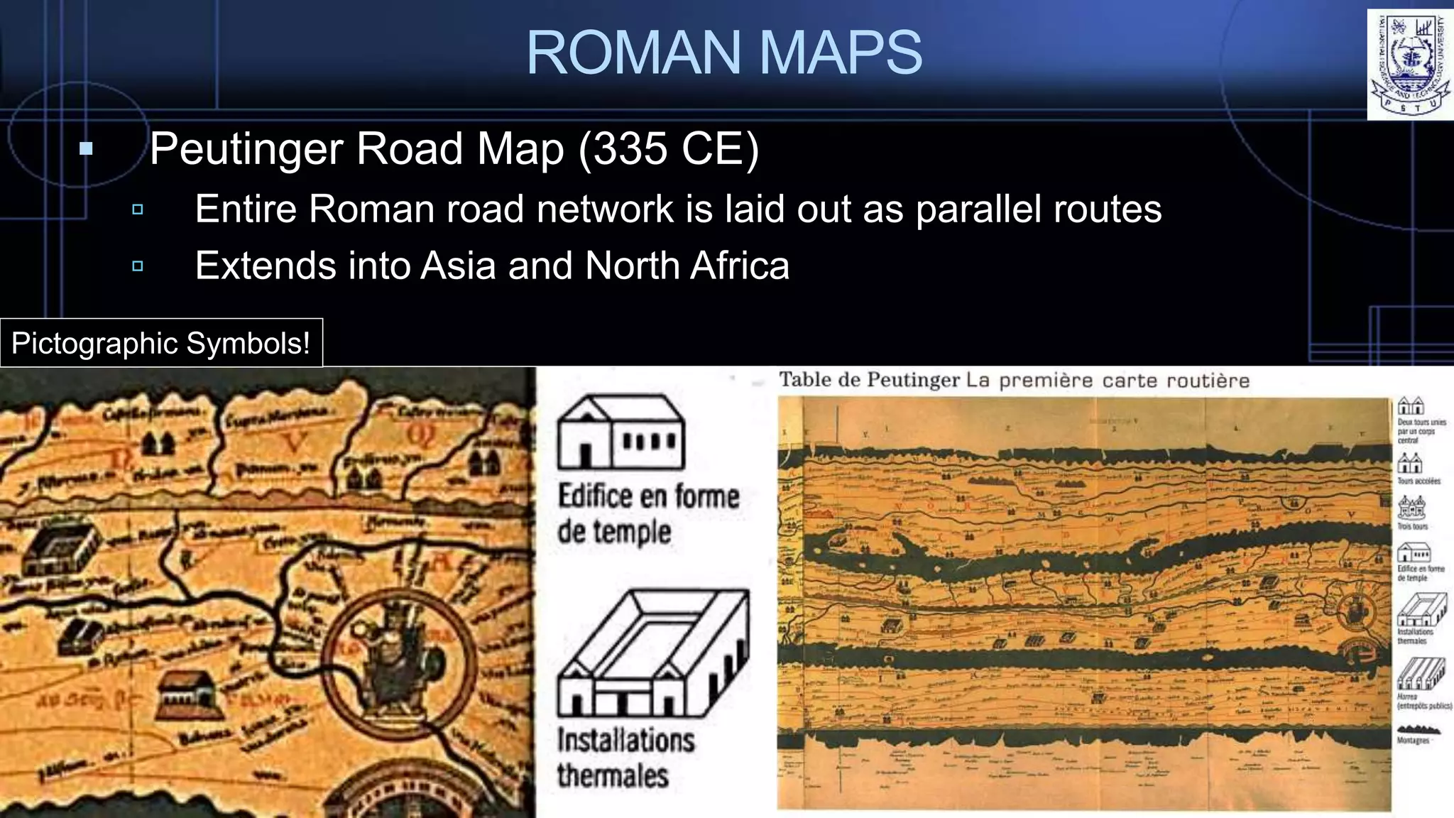 ROMAN MAPS
 Peutinger Road Map (335 CE)
 Entire Roman road network is laid out as parallel routes
 Extends into Asia and North Africa
Pictographic Symbols!
 