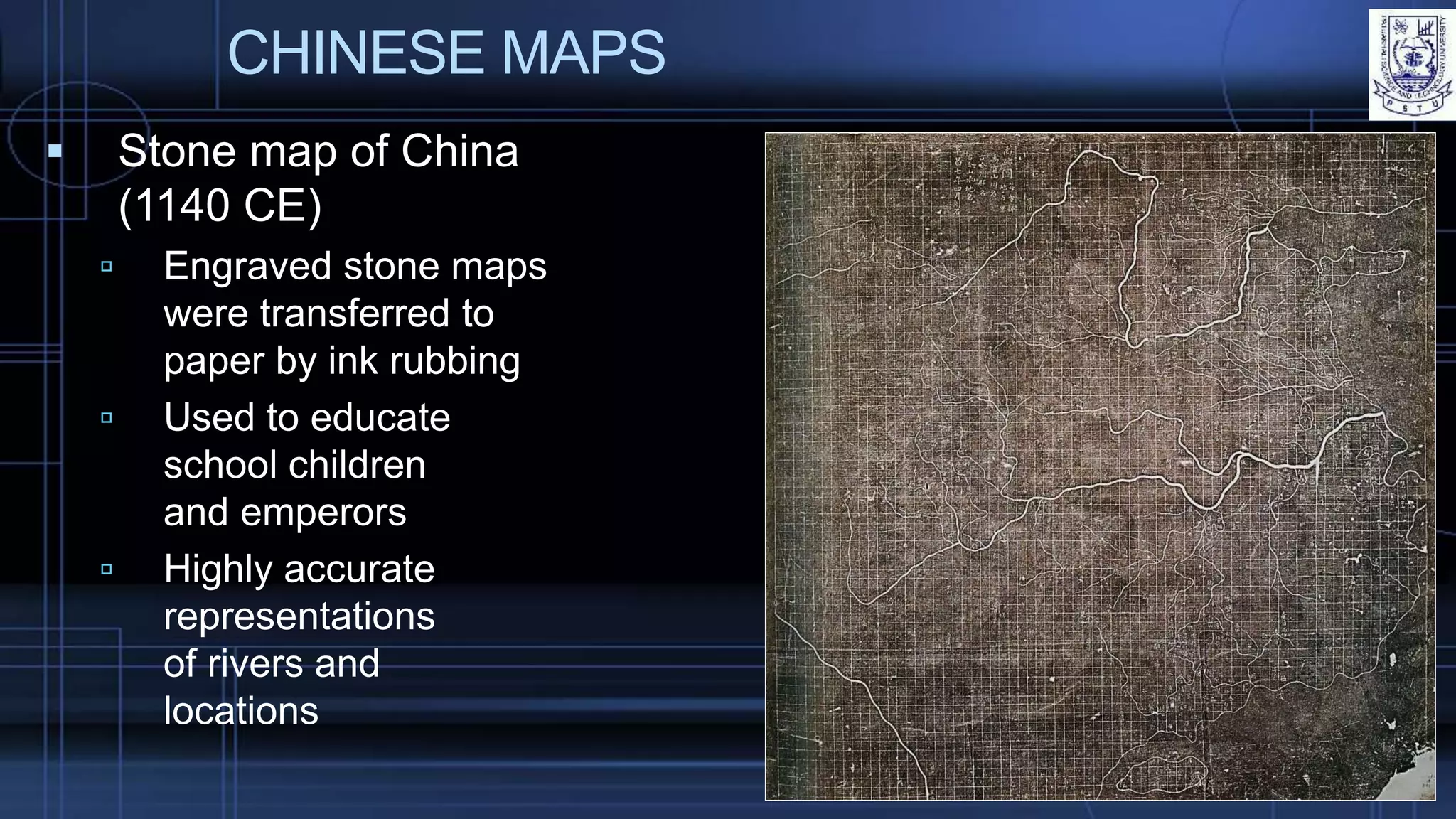 CHINESE MAPS
 Stone map of China
(1140 CE)
 Engraved stone maps
were transferred to
paper by ink rubbing
 Used to educate
school children
and emperors
 Highly accurate
representations
of rivers and
locations
 