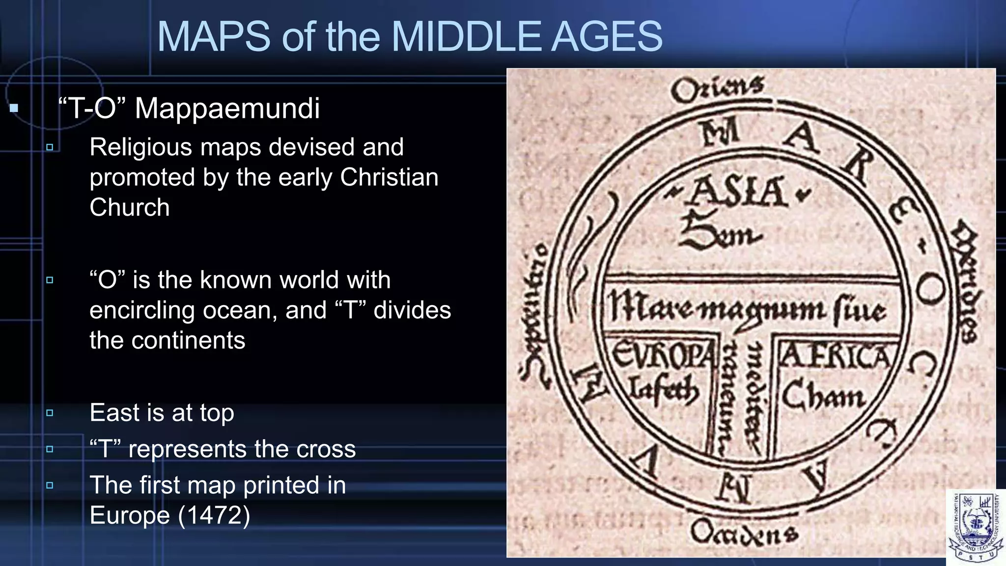 MAPS of the MIDDLE AGES
 “T-O” Mappaemundi
 Religious maps devised and
promoted by the early Christian
Church
 “O” is the known world with
encircling ocean, and “T” divides
the continents
 East is at top
 “T” represents the cross
 The first map printed in
Europe (1472)
 