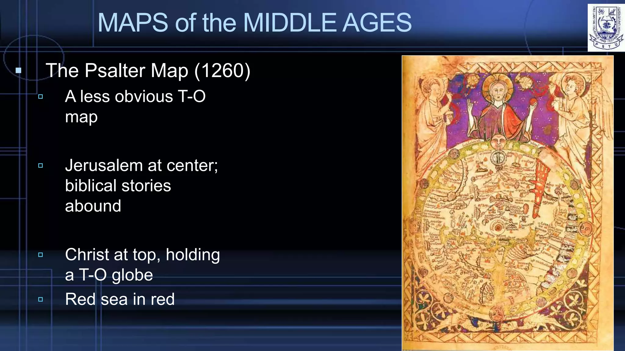MAPS of the MIDDLE AGES
 The Psalter Map (1260)
 A less obvious T-O
map
 Jerusalem at center;
biblical stories
abound
 Christ at top, holding
a T-O globe
 Red sea in red
 