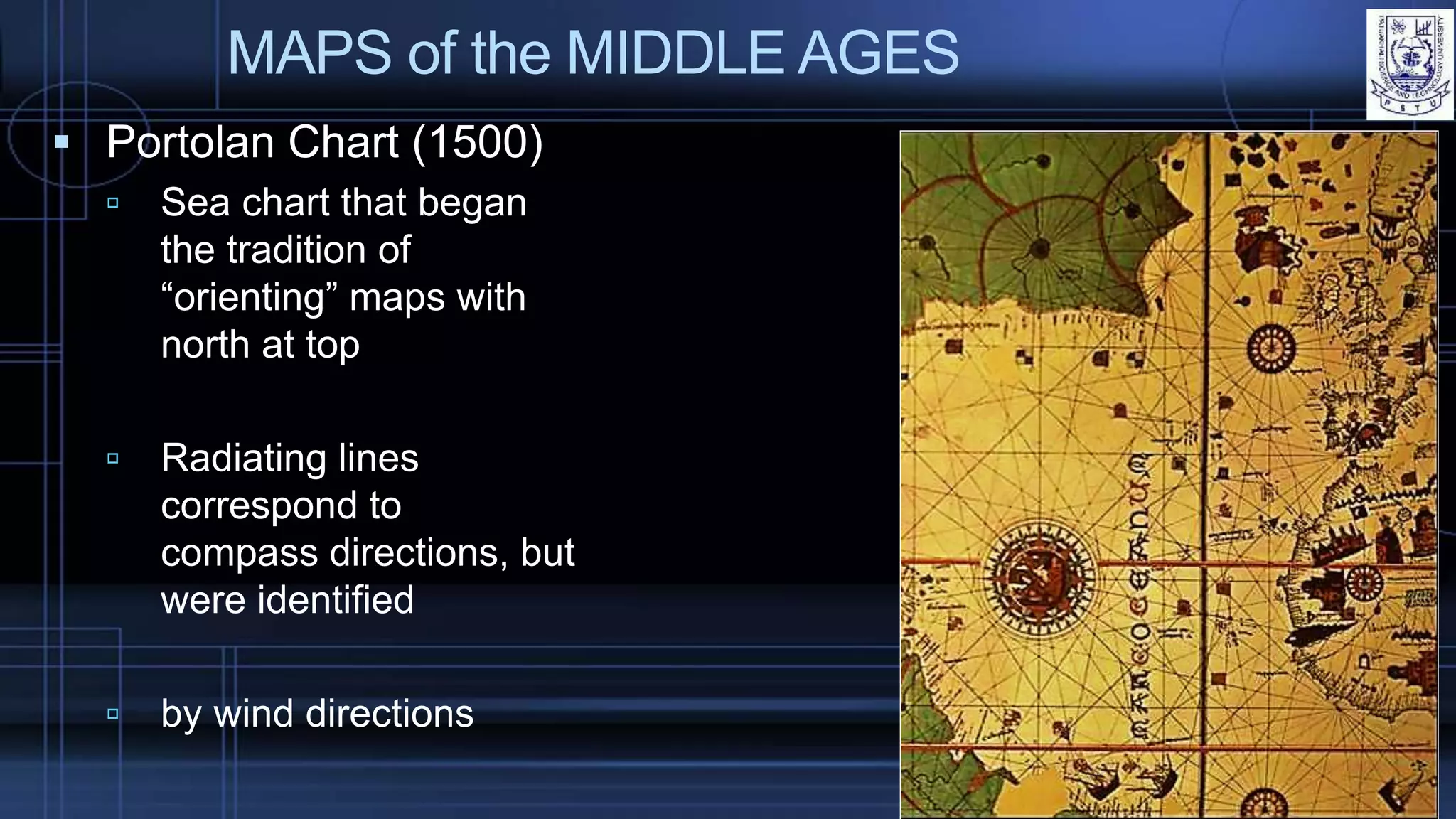 MAPS of the MIDDLE AGES
 Portolan Chart (1500)
 Sea chart that began
the tradition of
“orienting” maps with
north at top
 Radiating lines
correspond to
compass directions, but
were identified
 by wind directions
 