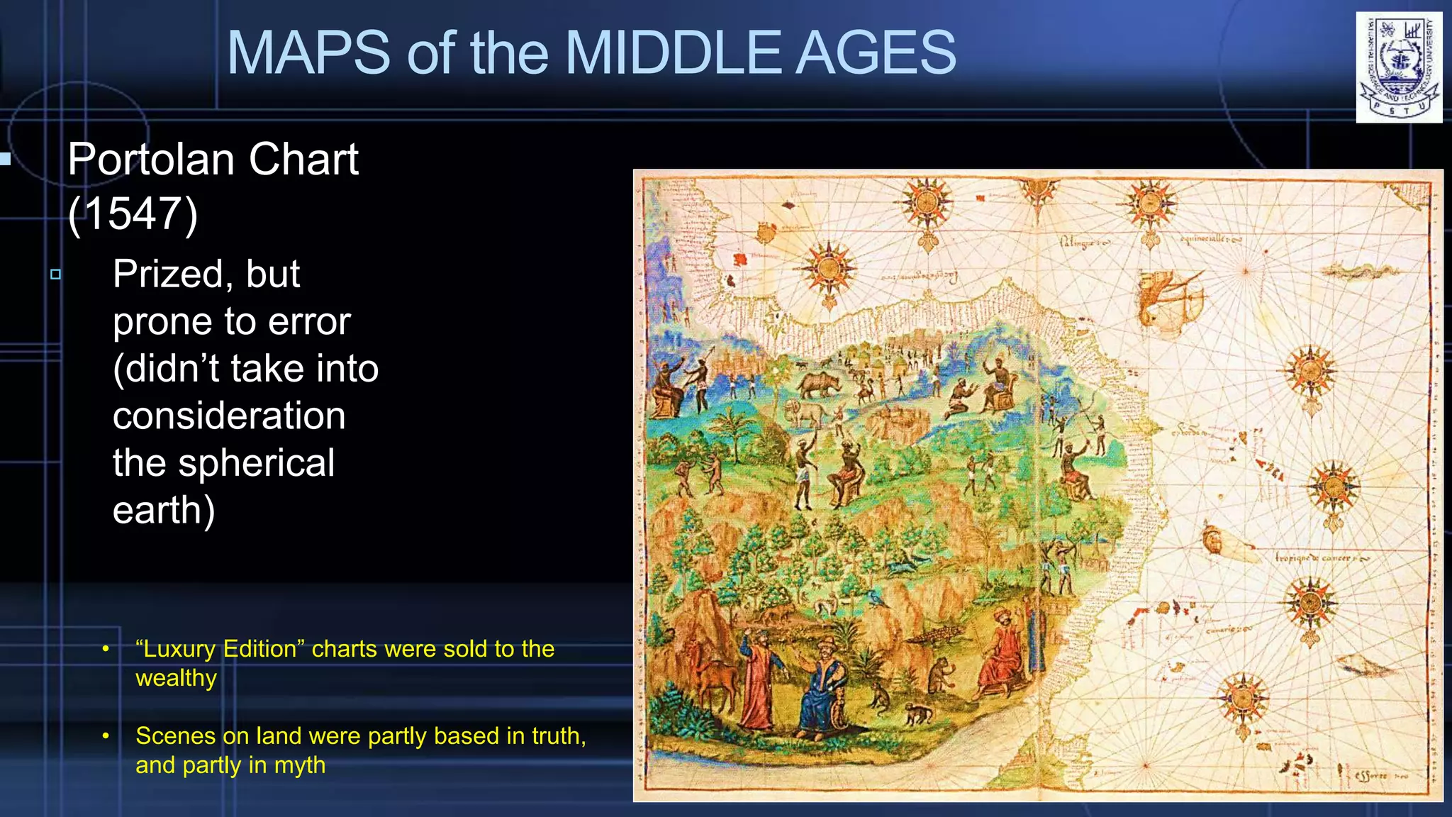 MAPS of the MIDDLE AGES
 Portolan Chart
(1547)
 Prized, but
prone to error
(didn’t take into
consideration
the spherical
earth)
• “Luxury Edition” charts were sold to the
wealthy
• Scenes on land were partly based in truth,
and partly in myth
 