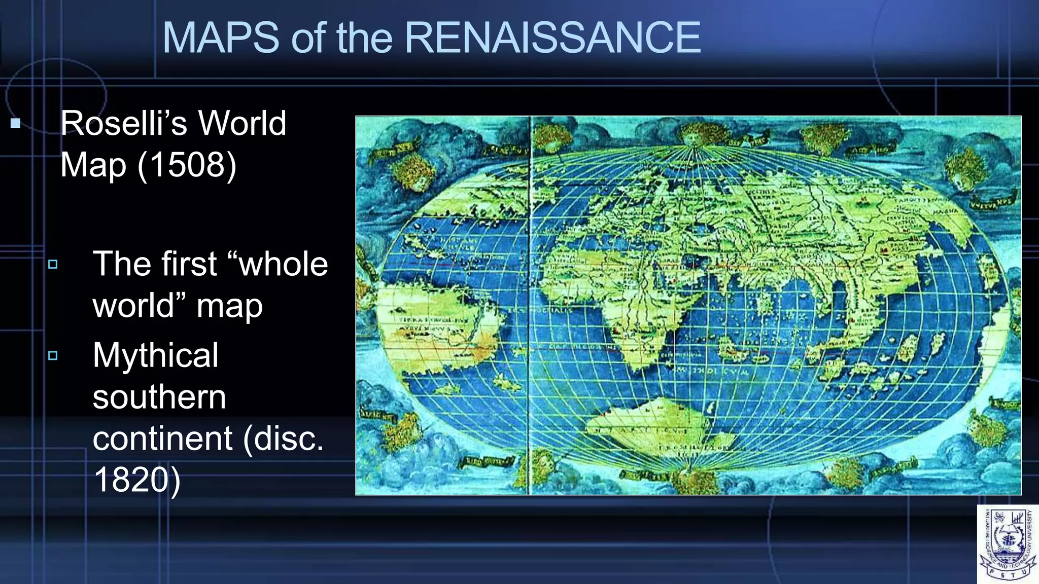 MAPS of the RENAISSANCE
 Roselli’s World
Map (1508)
 The first “whole
world” map
 Mythical
southern
continent (disc.
1820)
 