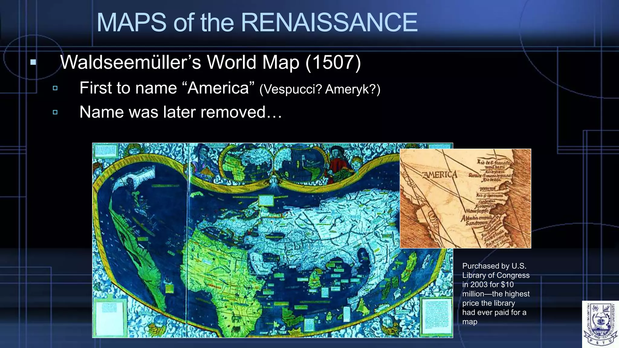 MAPS of the RENAISSANCE
 Waldseemüller’s World Map (1507)
 First to name “America” (Vespucci? Ameryk?)
 Name was later removed…
Purchased by U.S.
Library of Congress
in 2003 for $10
million—the highest
price the library
had ever paid for a
map
 