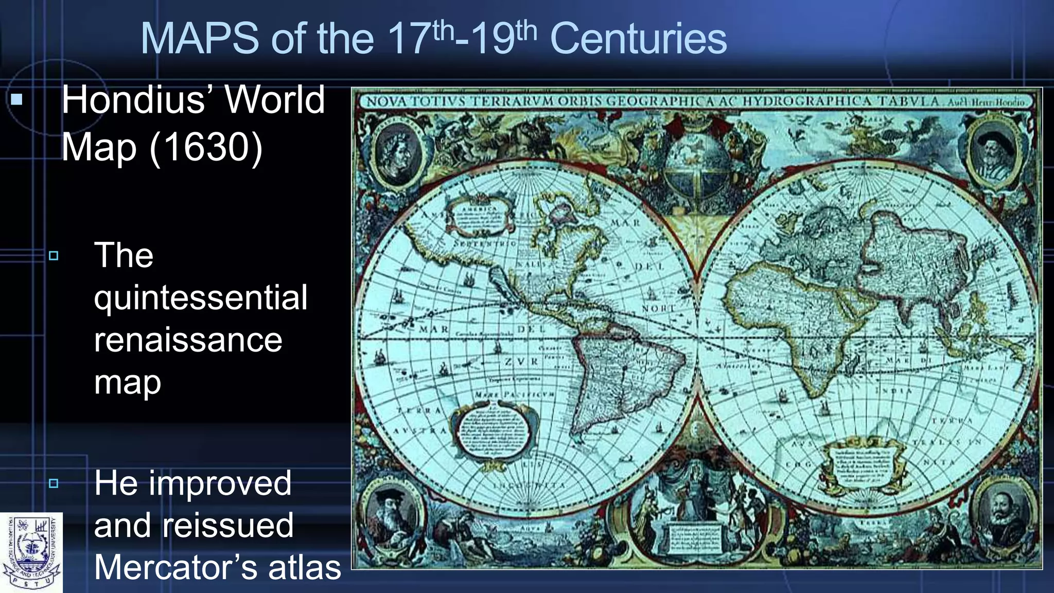 MAPS of the 17th-19th Centuries
 Hondius’ World
Map (1630)
 The
quintessential
renaissance
map
 He improved
and reissued
Mercator’s atlas
 
