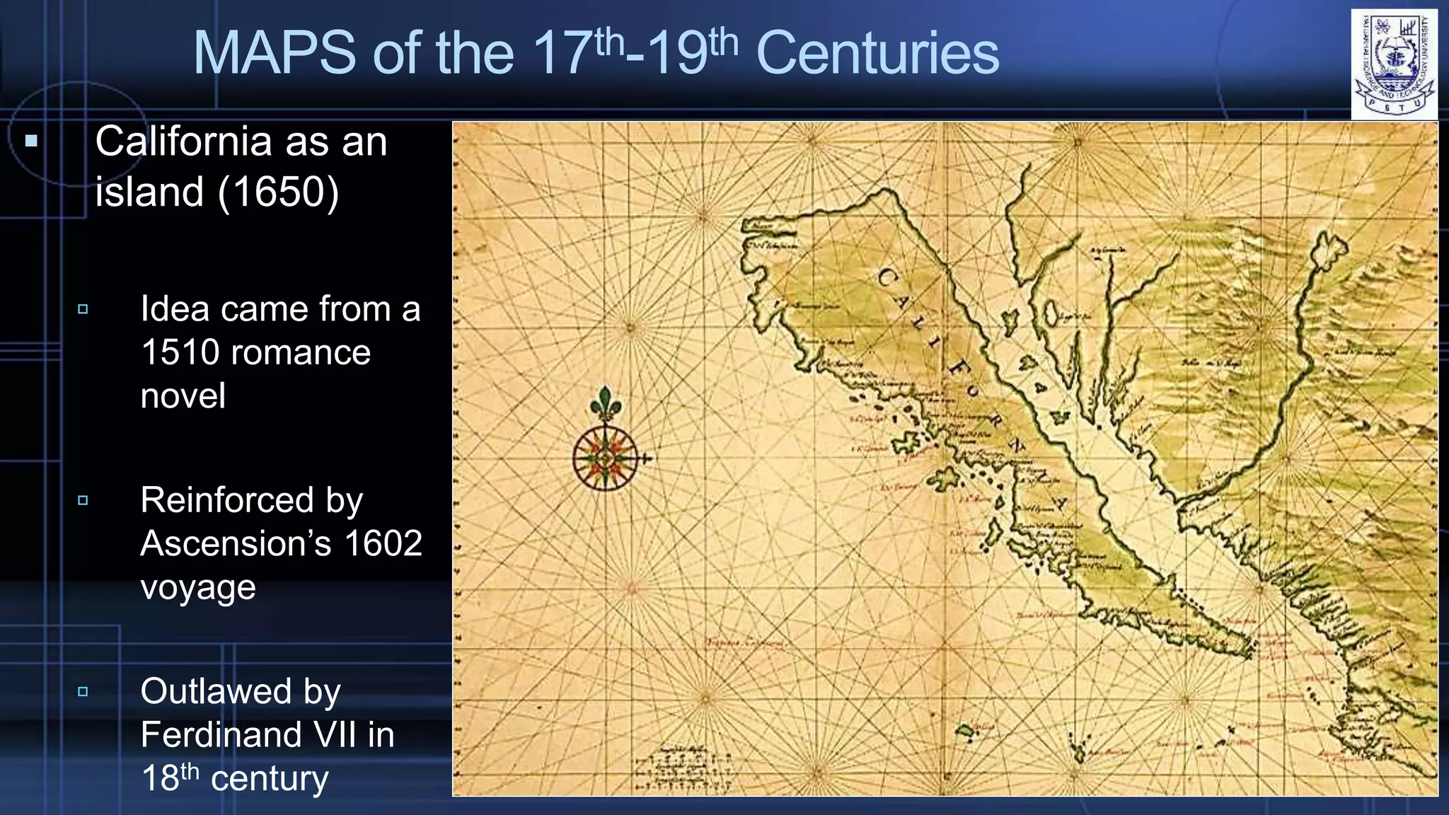 MAPS of the 17th-19th Centuries
 California as an
island (1650)
 Idea came from a
1510 romance
novel
 Reinforced by
Ascension’s 1602
voyage
 Outlawed by
Ferdinand VII in
18th century
 