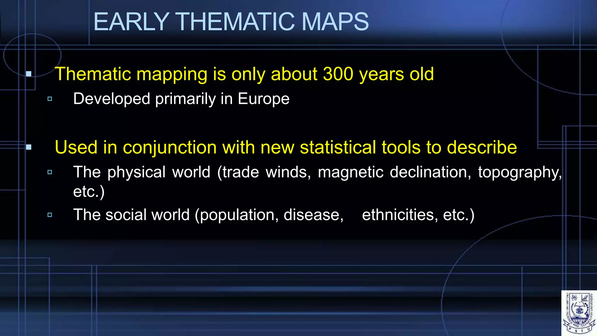 EARLY THEMATIC MAPS
 Thematic mapping is only about 300 years old
 Developed primarily in Europe
 Used in conjunction with new statistical tools to describe
 The physical world (trade winds, magnetic declination, topography,
etc.)
 The social world (population, disease, ethnicities, etc.)
 