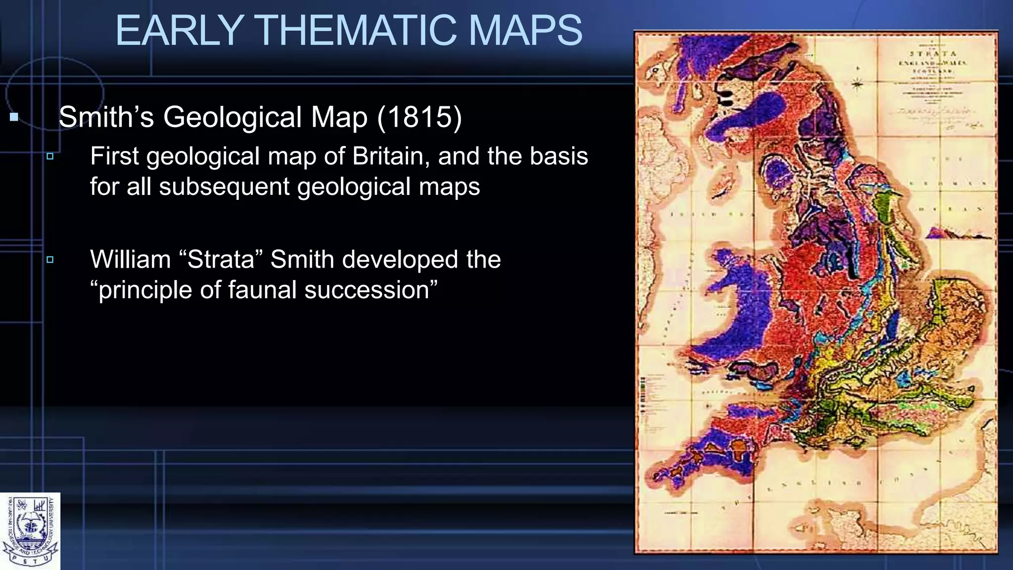 EARLY THEMATIC MAPS
 Smith’s Geological Map (1815)
 First geological map of Britain, and the basis
for all subsequent geological maps
 William “Strata” Smith developed the
“principle of faunal succession”
 