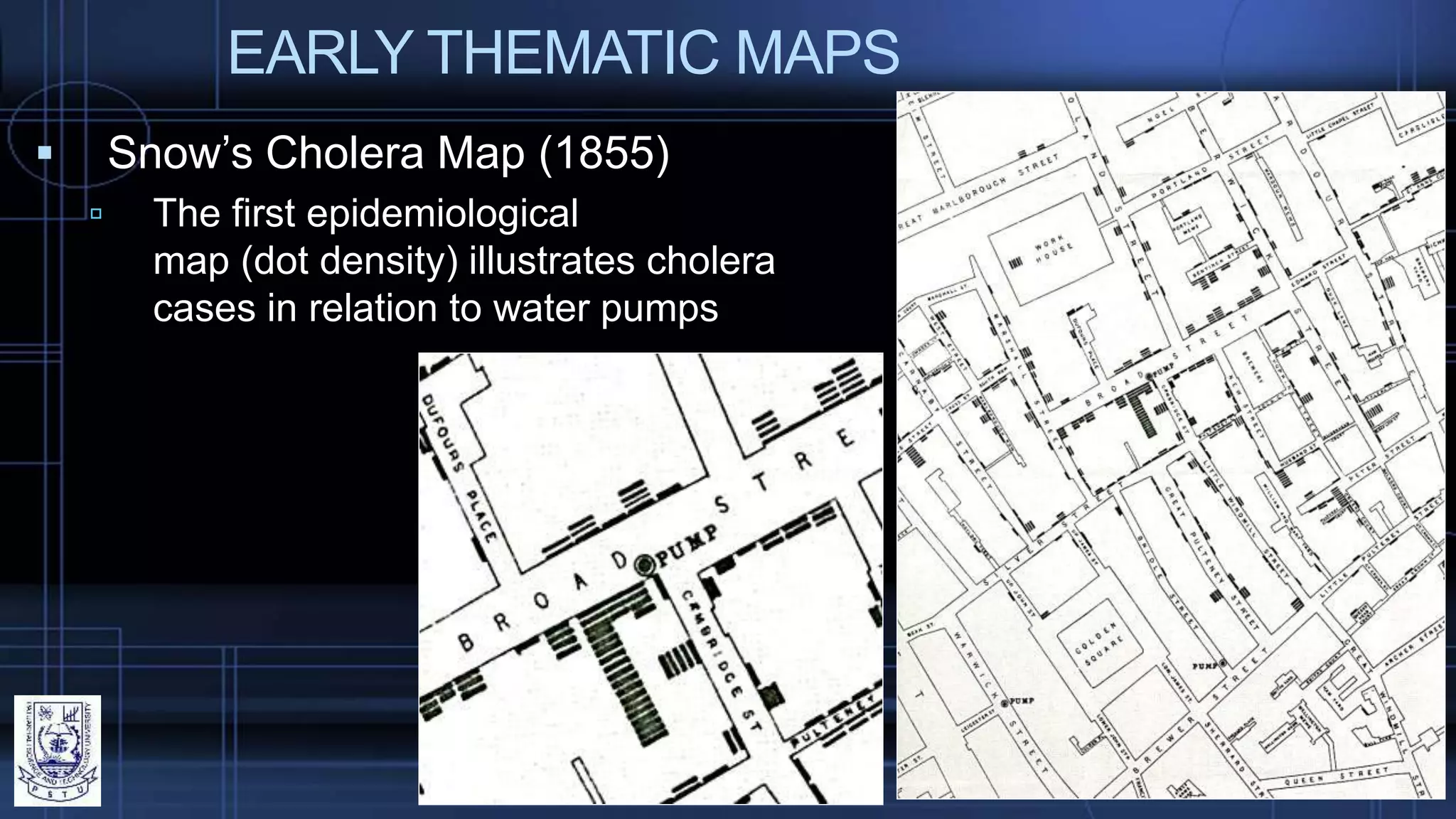 EARLY THEMATIC MAPS
 Snow’s Cholera Map (1855)
 The first epidemiological
map (dot density) illustrates cholera
cases in relation to water pumps
 