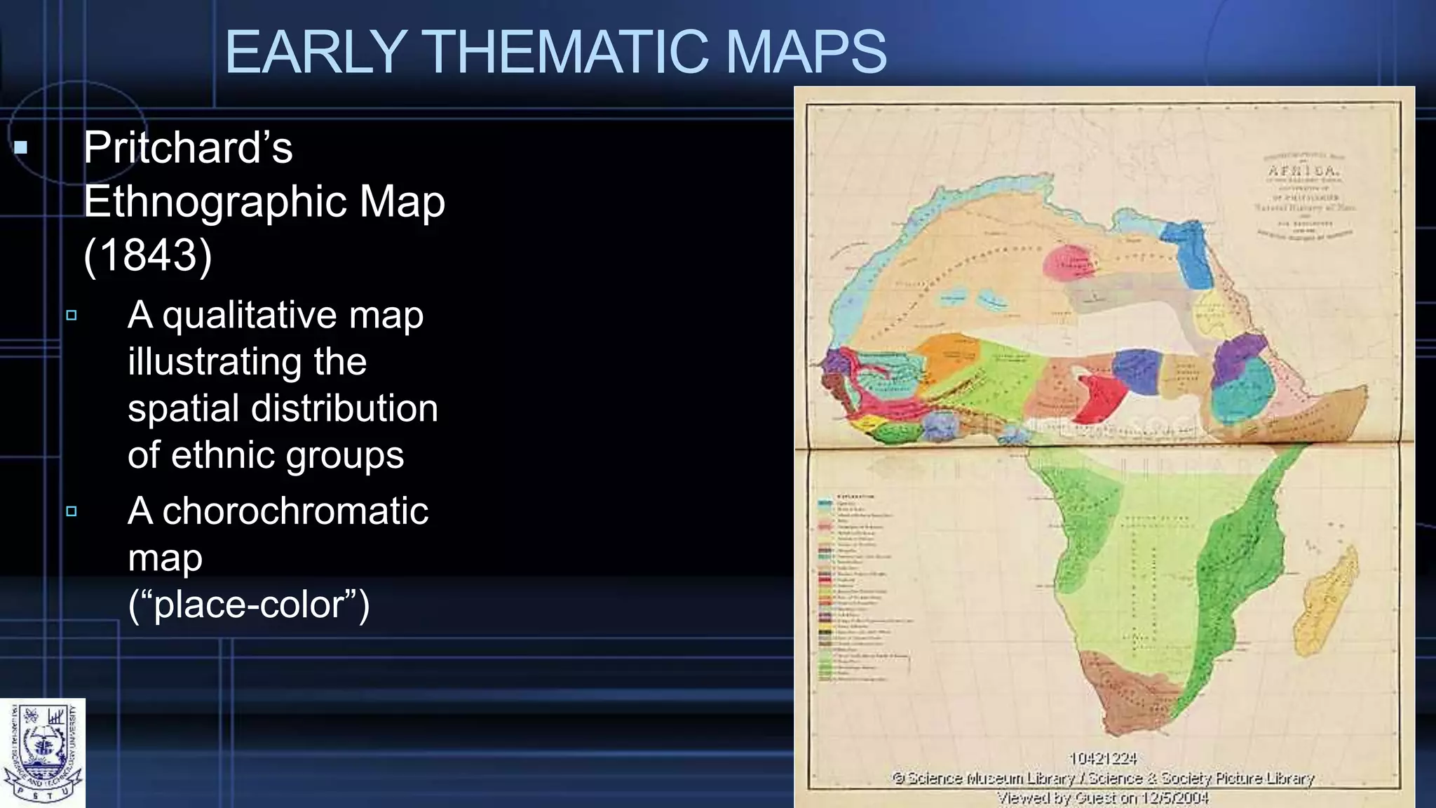 EARLY THEMATIC MAPS
 Pritchard’s
Ethnographic Map
(1843)
 A qualitative map
illustrating the
spatial distribution
of ethnic groups
 A chorochromatic
map
(“place-color”)
 