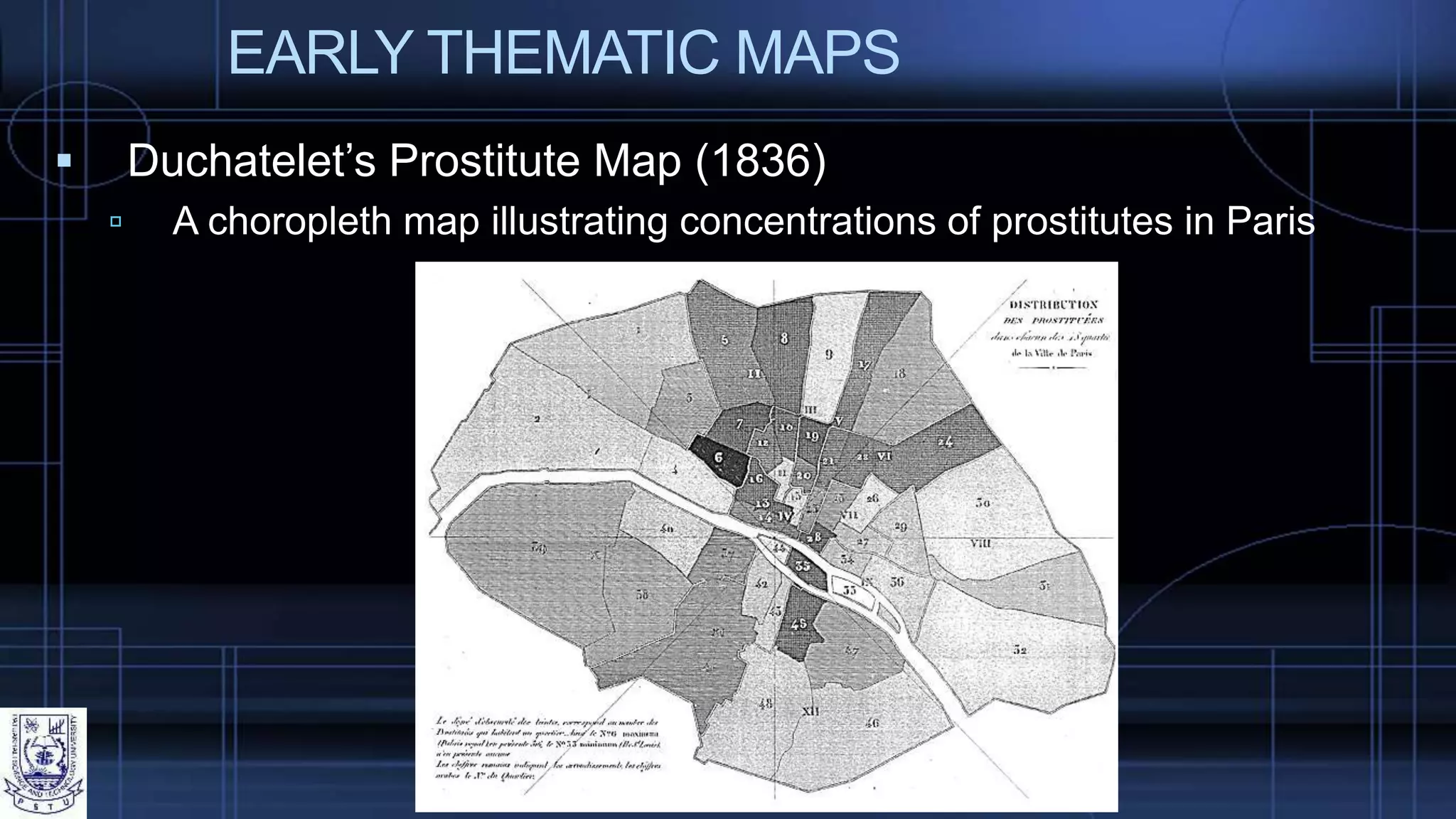 EARLY THEMATIC MAPS
 Duchatelet’s Prostitute Map (1836)
 A choropleth map illustrating concentrations of prostitutes in Paris
 