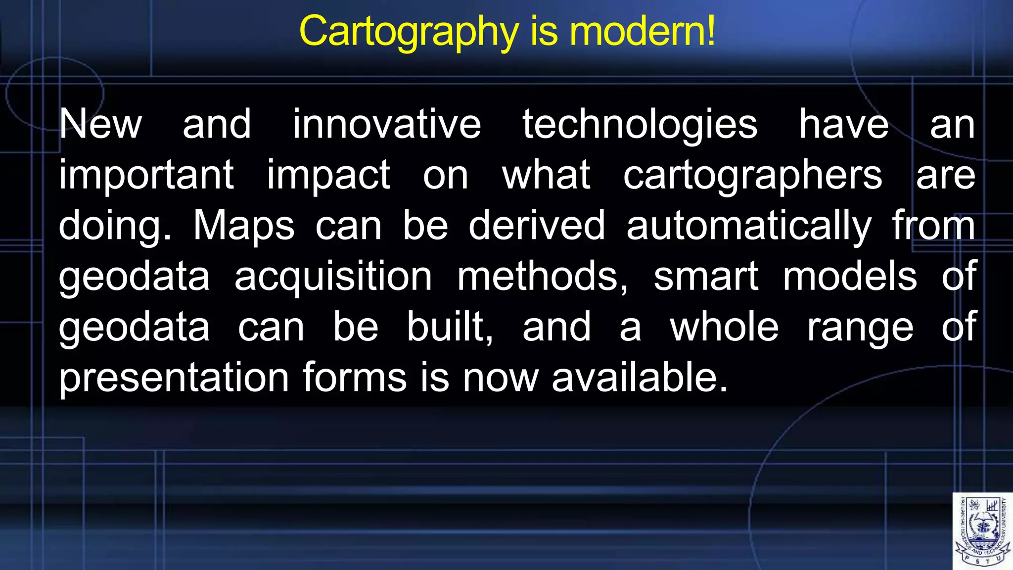 Cartography is modern!
New and innovative technologies have an
important impact on what cartographers are
doing. Maps can be derived automatically from
geodata acquisition methods, smart models of
geodata can be built, and a whole range of
presentation forms is now available.
 