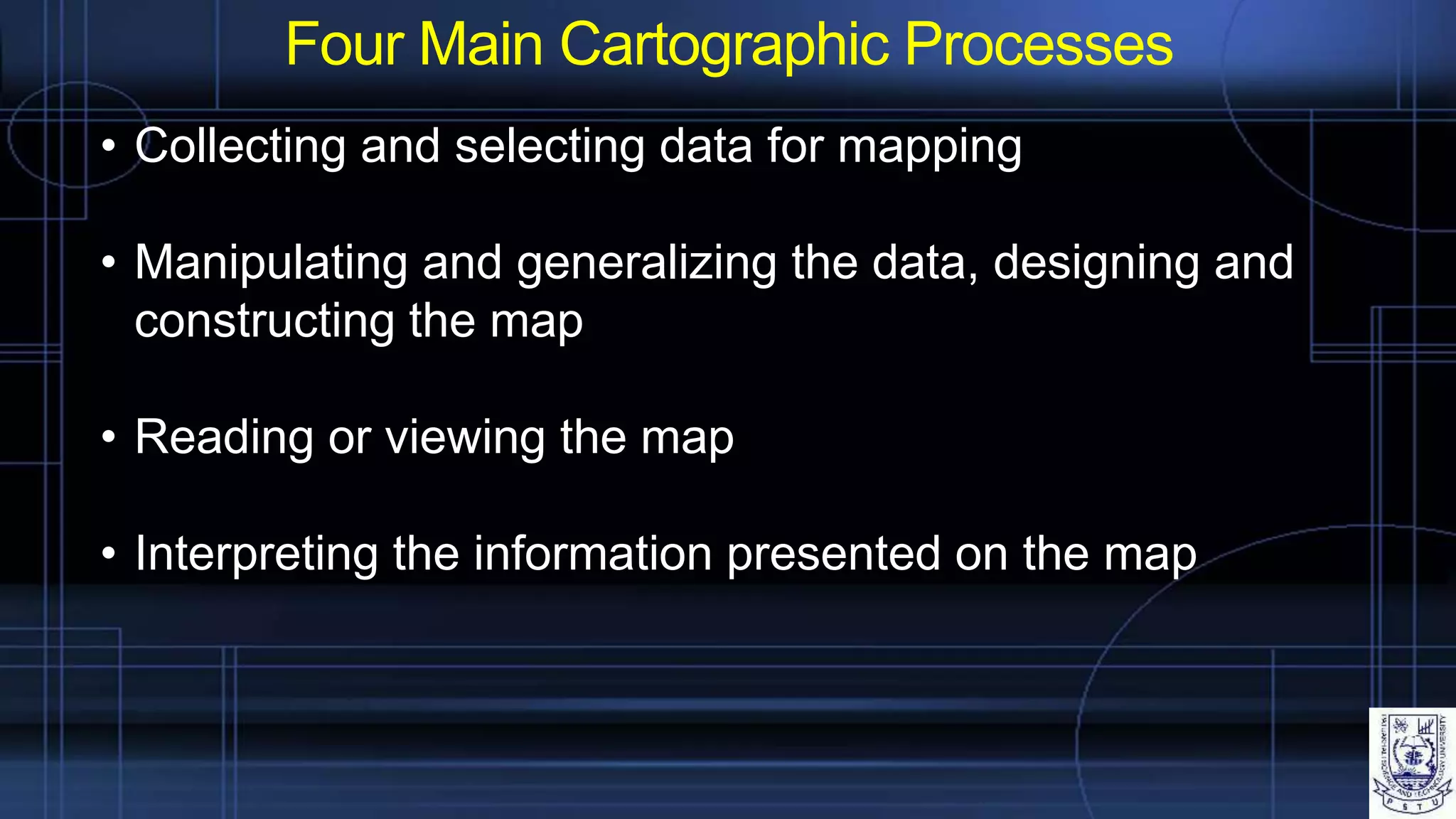 Four Main Cartographic Processes
• Collecting and selecting data for mapping
• Manipulating and generalizing the data, designing and
constructing the map
• Reading or viewing the map
• Interpreting the information presented on the map
 