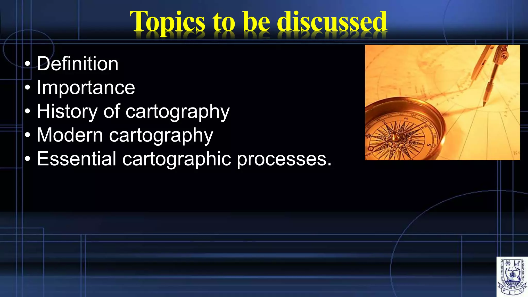 Topics to be discussed
• Definition
• Importance
• History of cartography
• Modern cartography
• Essential cartographic processes.
 