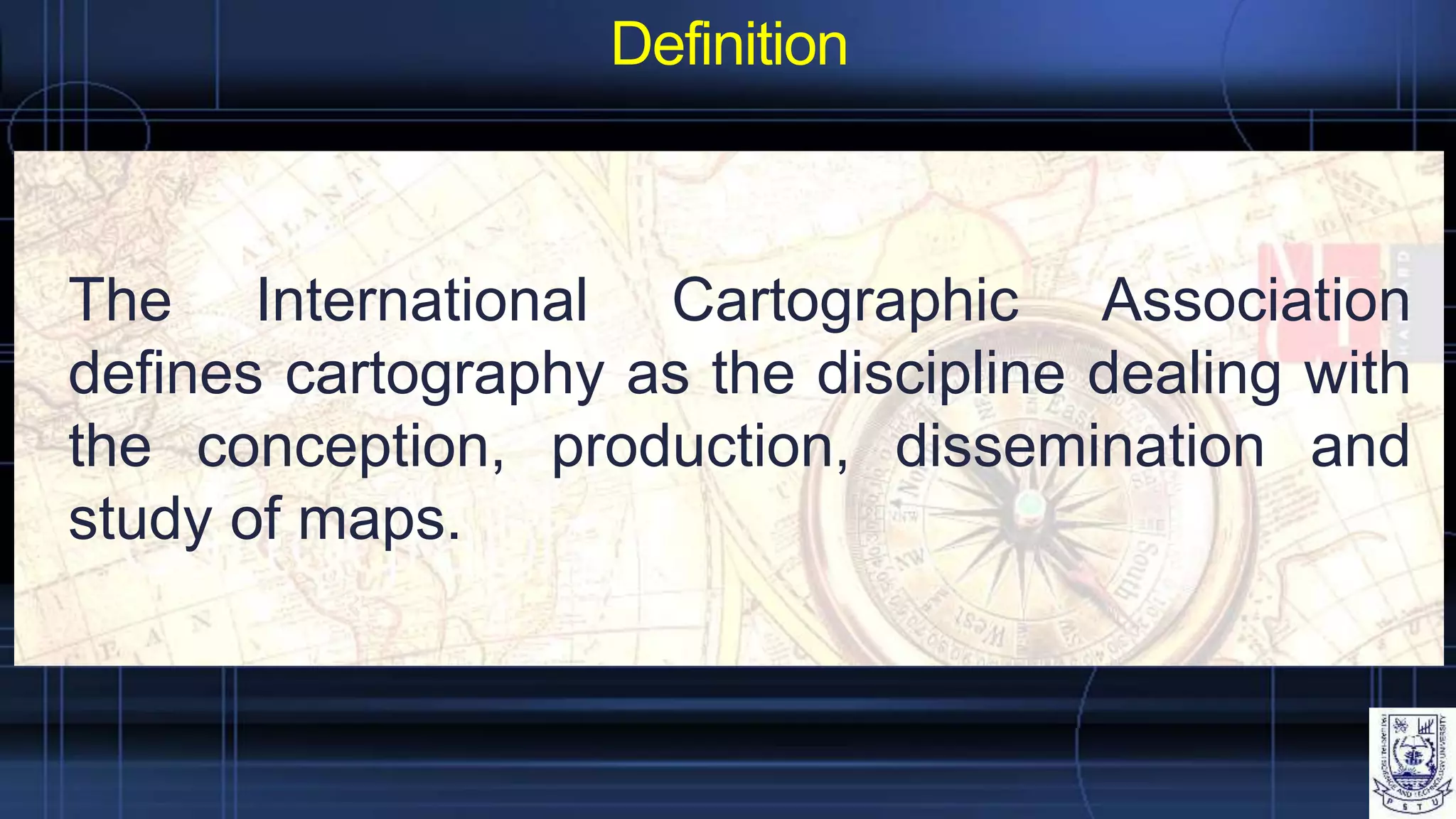 Definition
The International Cartographic Association
defines cartography as the discipline dealing with
the conception, production, dissemination and
study of maps.
 