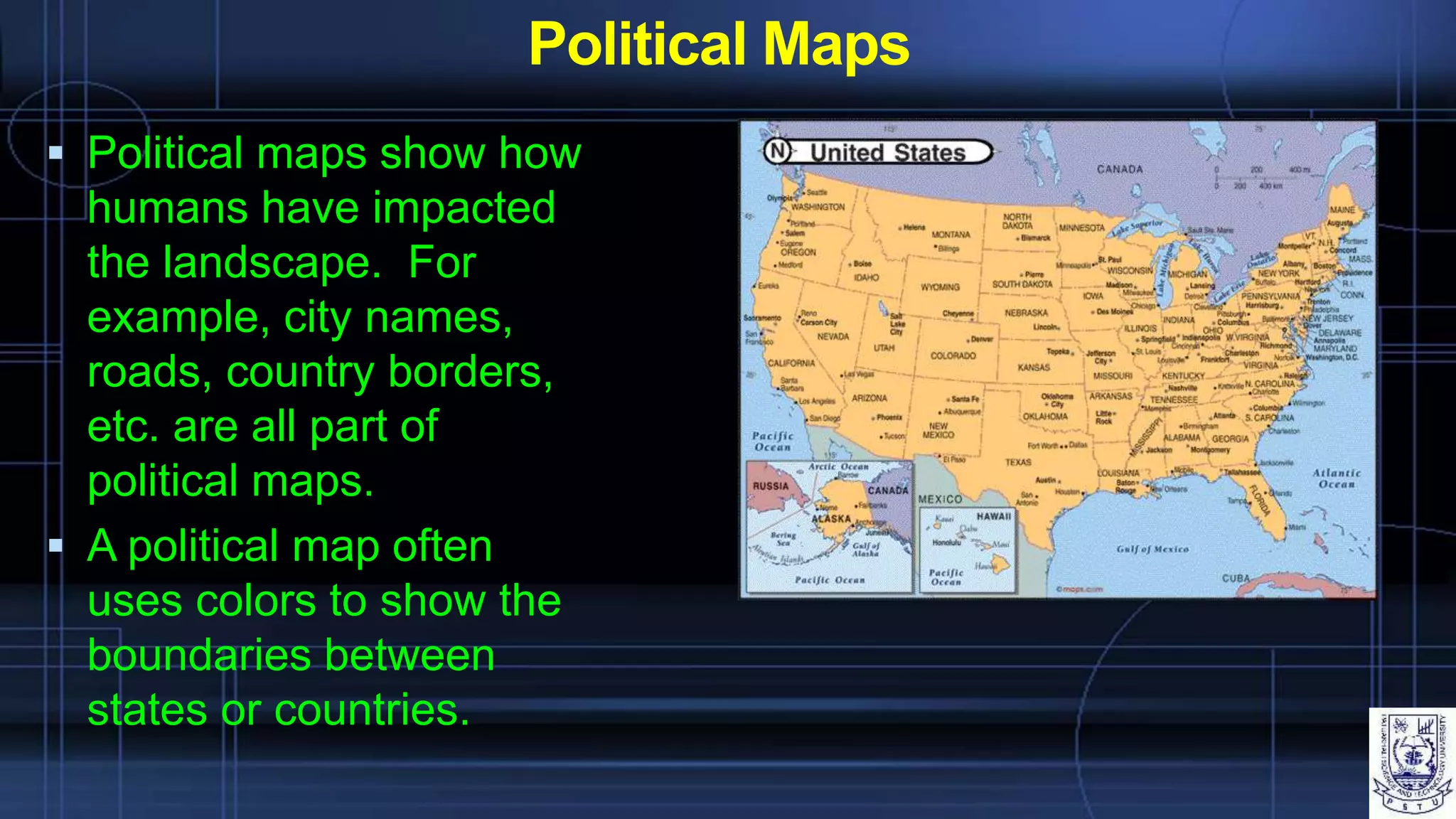 Political Maps
 Political maps show how
humans have impacted
the landscape. For
example, city names,
roads, country borders,
etc. are all part of
political maps.
 A political map often
uses colors to show the
boundaries between
states or countries.
 