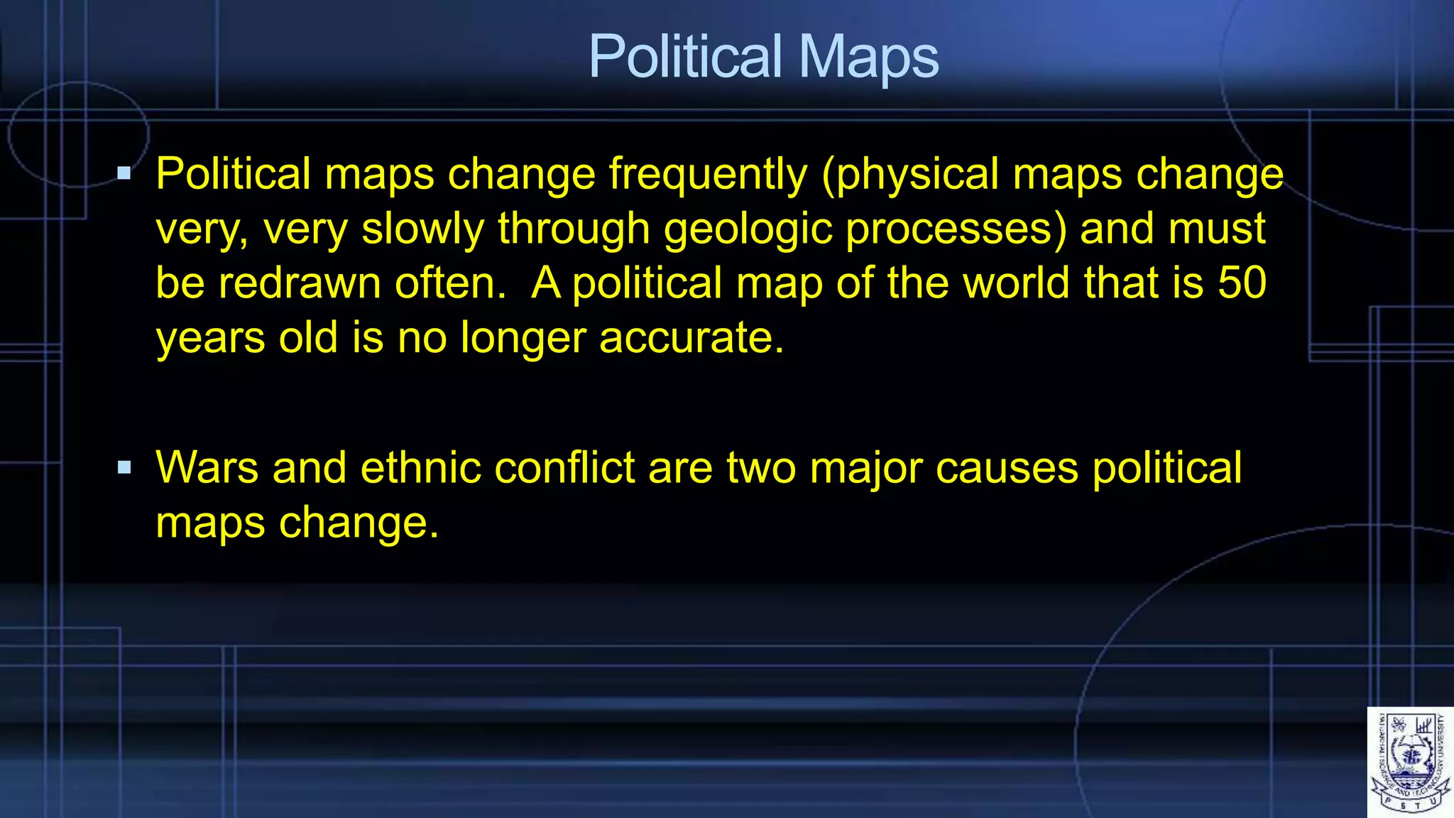 Political Maps
 Political maps change frequently (physical maps change
very, very slowly through geologic processes) and must
be redrawn often. A political map of the world that is 50
years old is no longer accurate.
 Wars and ethnic conflict are two major causes political
maps change.
 