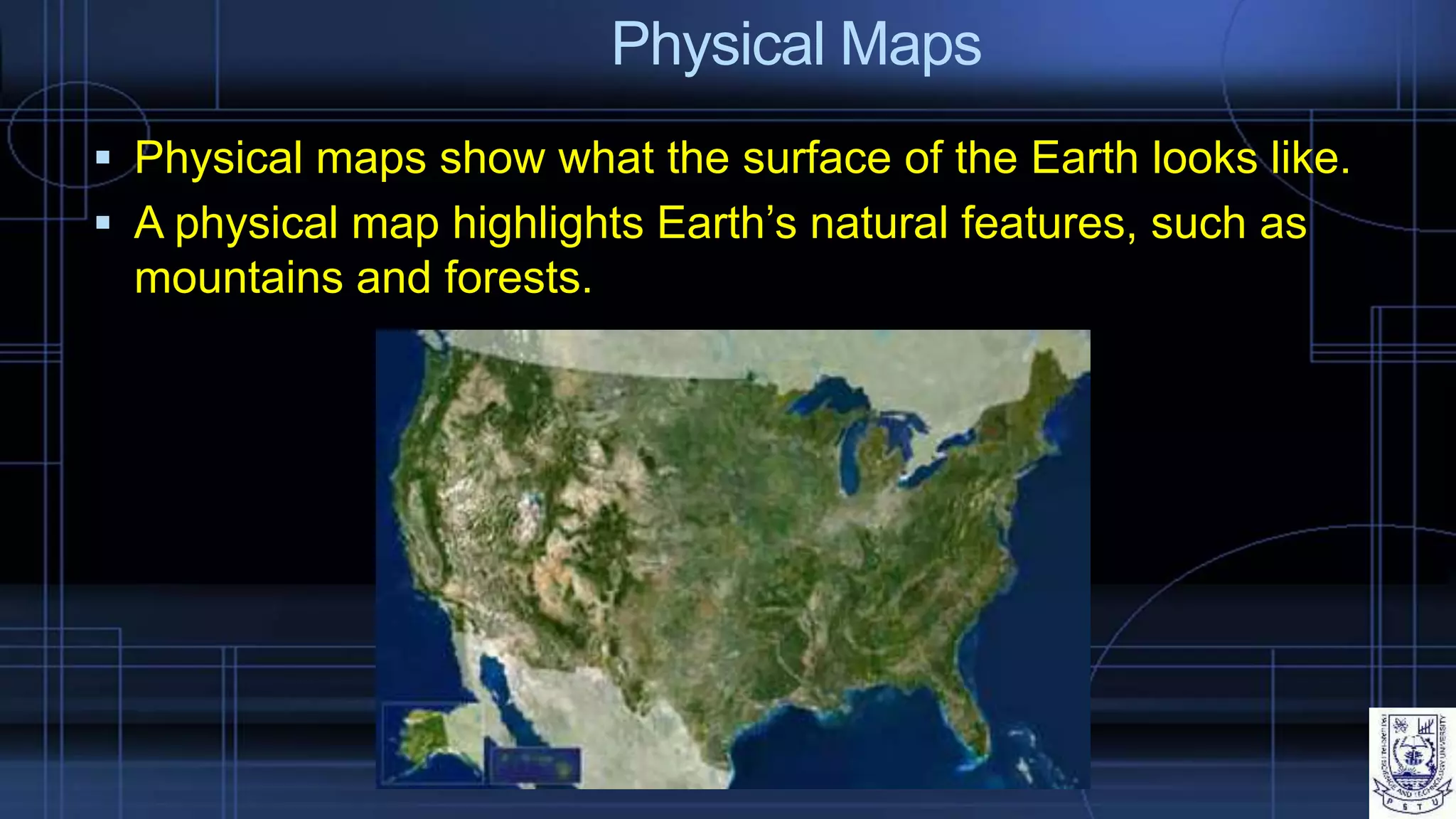 Physical Maps
 Physical maps show what the surface of the Earth looks like.
 A physical map highlights Earth’s natural features, such as
mountains and forests.
 