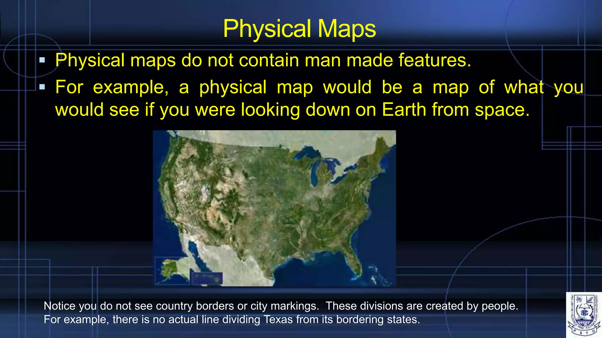  Physical maps do not contain man made features.
 For example, a physical map would be a map of what you
would see if you were looking down on Earth from space.
Physical Maps
Notice you do not see country borders or city markings. These divisions are created by people.
For example, there is no actual line dividing Texas from its bordering states.
 