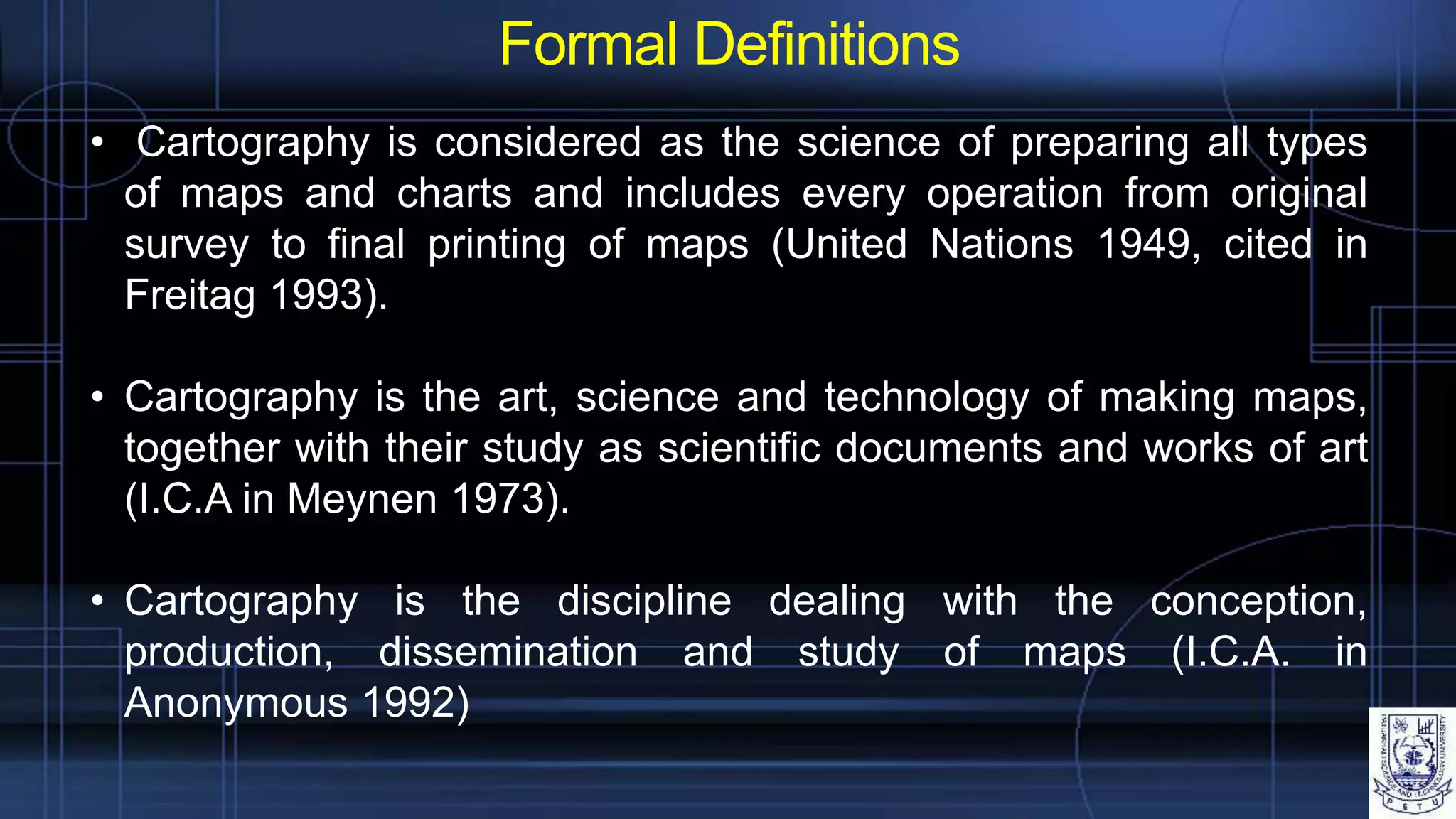 Formal Definitions
• Cartography is considered as the science of preparing all types
of maps and charts and includes every operation from original
survey to final printing of maps (United Nations 1949, cited in
Freitag 1993).
• Cartography is the art, science and technology of making maps,
together with their study as scientific documents and works of art
(I.C.A in Meynen 1973).
• Cartography is the discipline dealing with the conception,
production, dissemination and study of maps (I.C.A. in
Anonymous 1992)
 