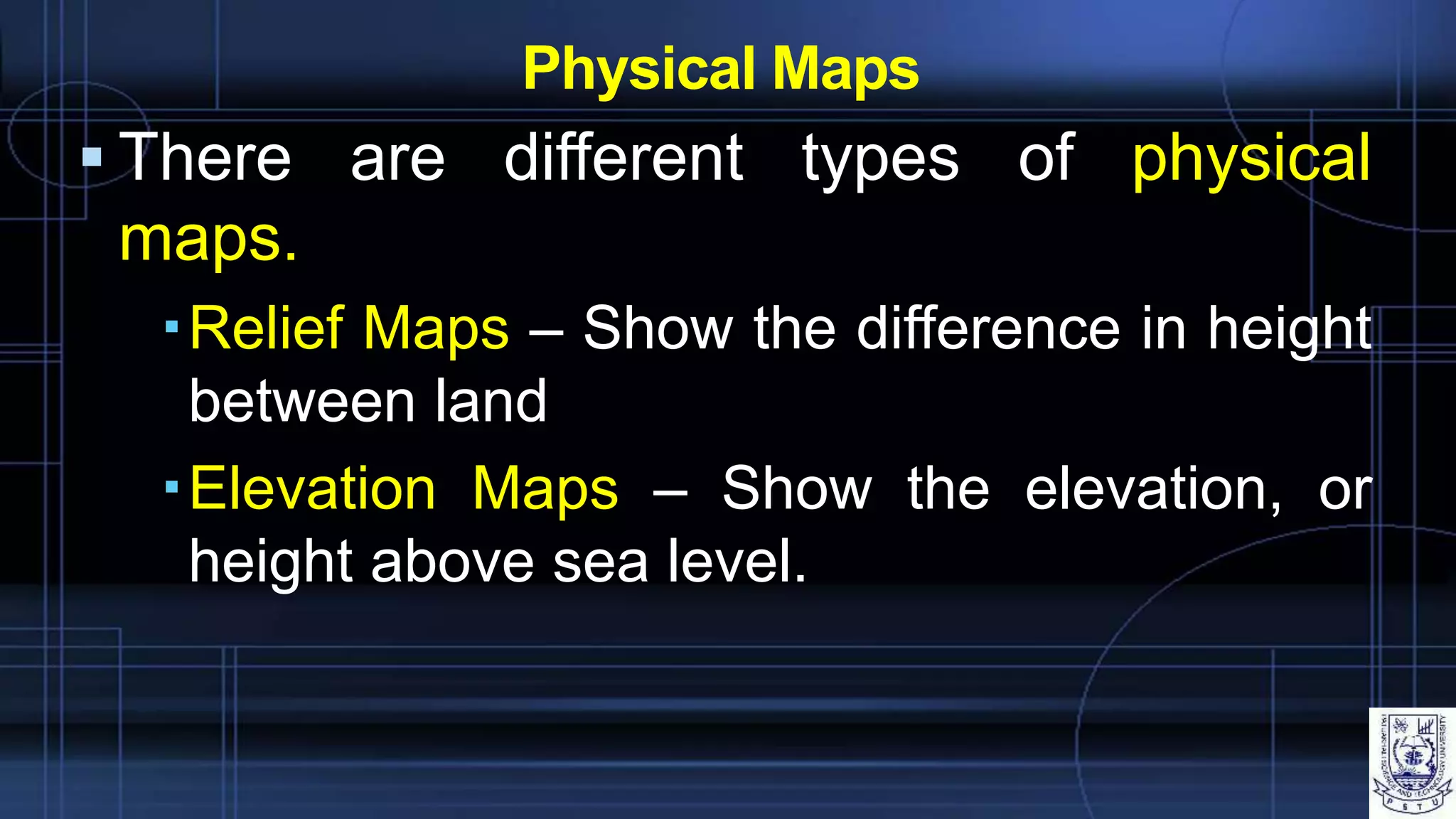 Physical Maps
 There are different types of physical
maps.
Relief Maps – Show the difference in height
between land
Elevation Maps – Show the elevation, or
height above sea level.
 