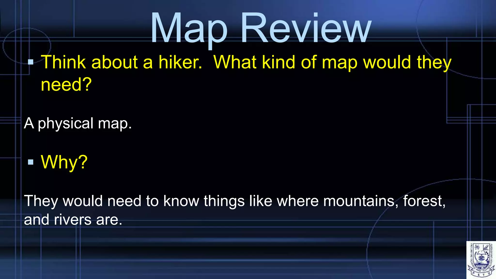 Map Review
 Think about a hiker. What kind of map would they
need?
A physical map.
 Why?
They would need to know things like where mountains, forest,
and rivers are.
 
