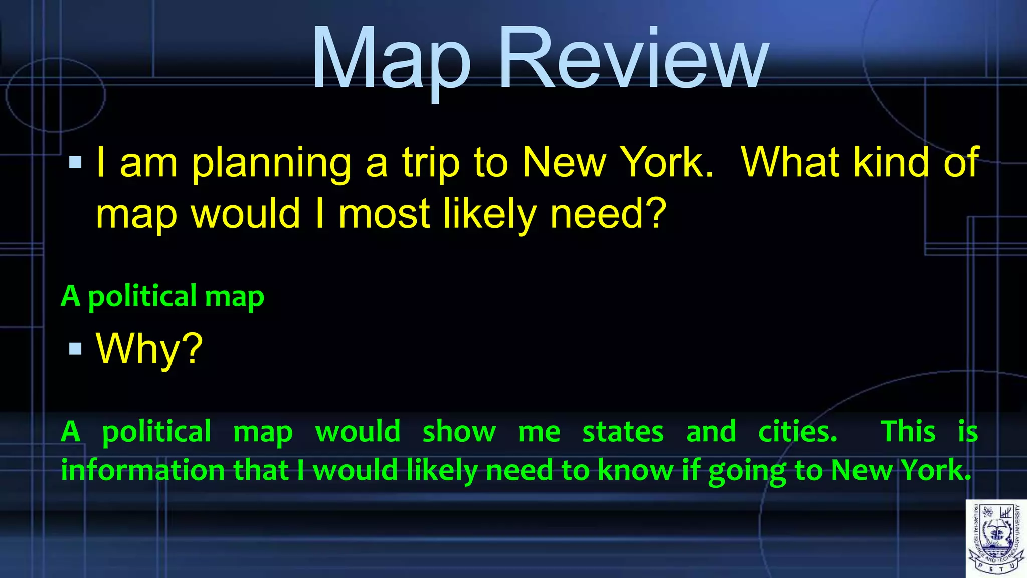 Map Review
 I am planning a trip to New York. What kind of
map would I most likely need?
A political map
 Why?
A political map would show me states and cities. This is
information that I would likely need to know if going to New York.
 
