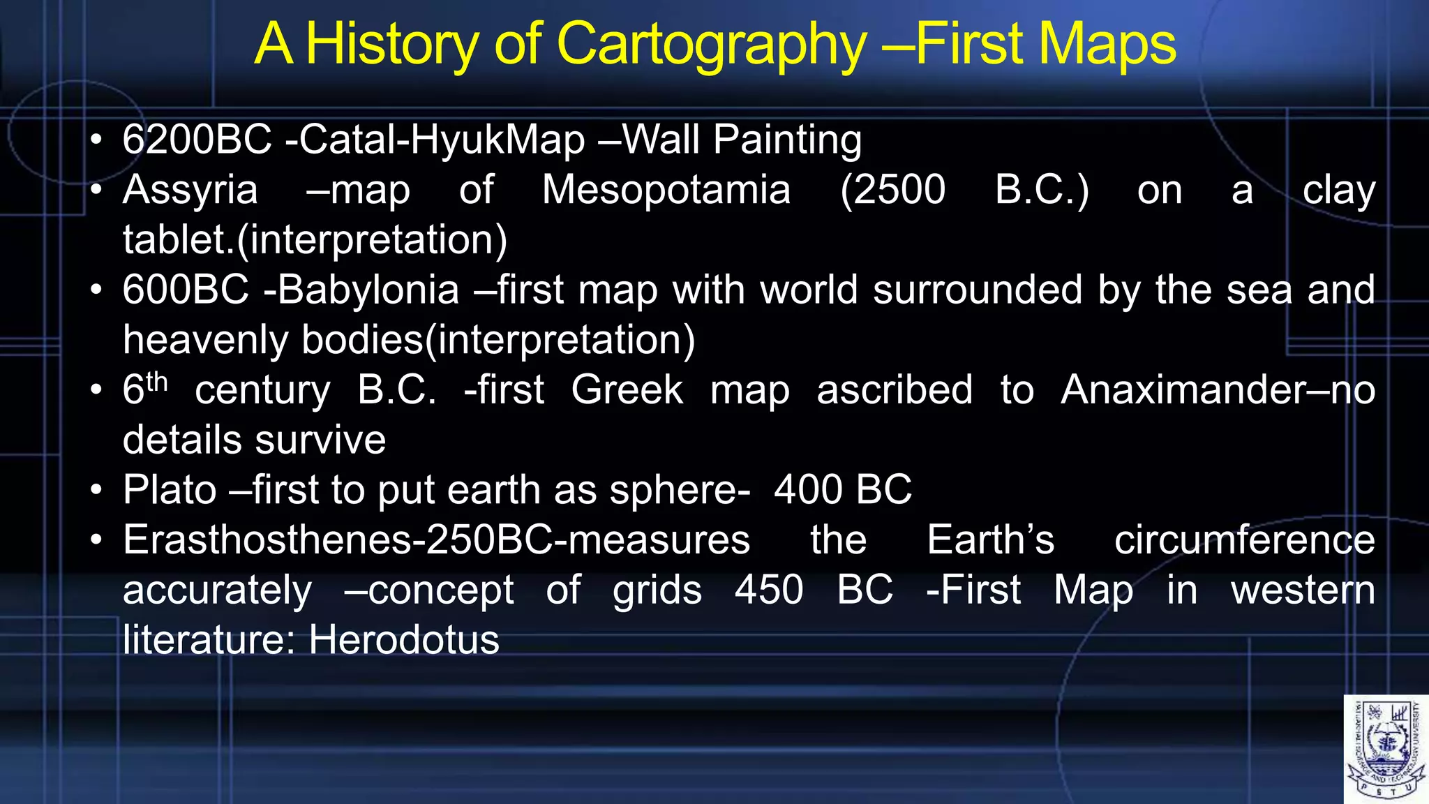 A History of Cartography –First Maps
• 6200BC -Catal-HyukMap –Wall Painting
• Assyria –map of Mesopotamia (2500 B.C.) on a clay
tablet.(interpretation)
• 600BC -Babylonia –first map with world surrounded by the sea and
heavenly bodies(interpretation)
• 6th century B.C. -first Greek map ascribed to Anaximander–no
details survive
• Plato –first to put earth as sphere- 400 BC
• Erasthosthenes-250BC-measures the Earth’s circumference
accurately –concept of grids 450 BC -First Map in western
literature: Herodotus
 