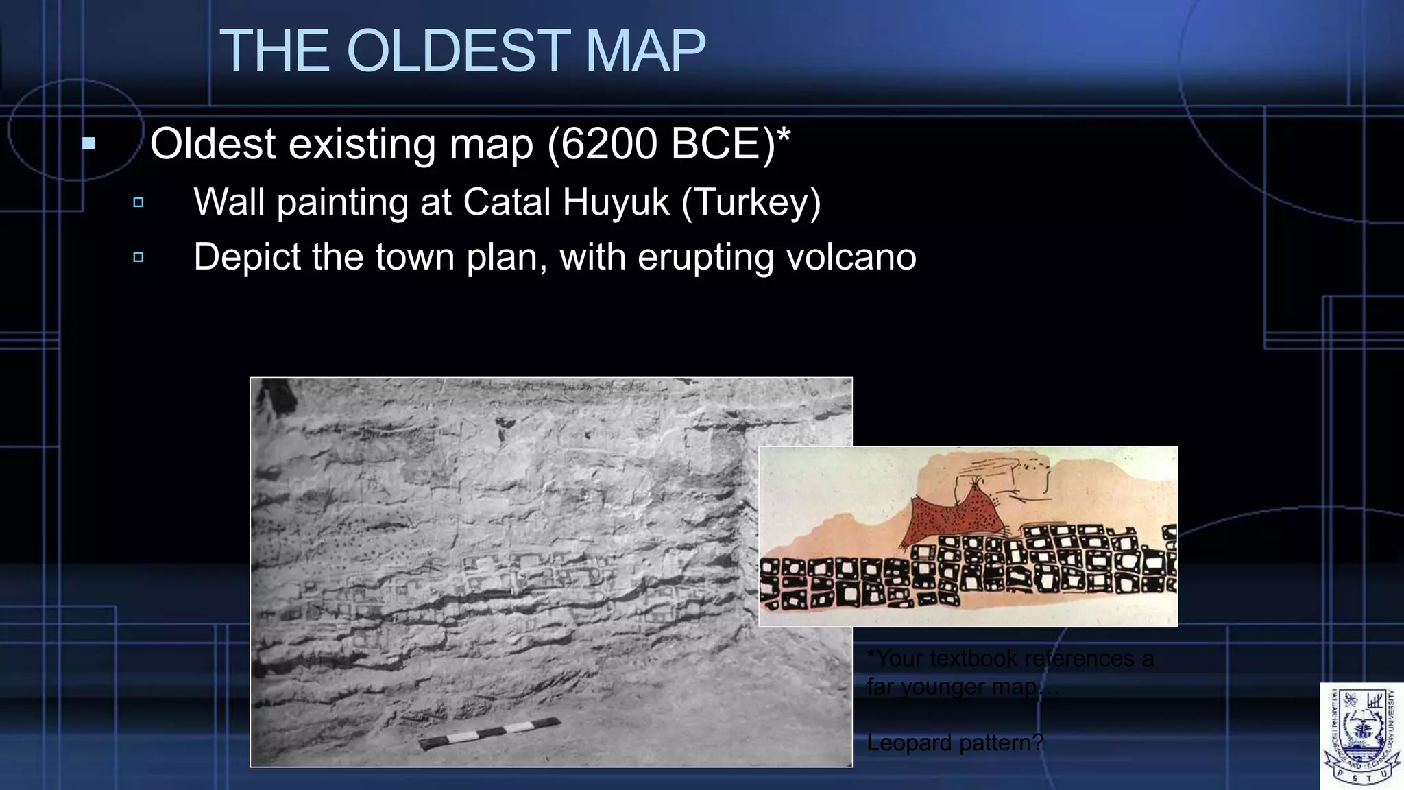 THE OLDEST MAP
 Oldest existing map (6200 BCE)*
 Wall painting at Catal Huyuk (Turkey)
 Depict the town plan, with erupting volcano
*Your textbook references a
far younger map…
Leopard pattern?
 