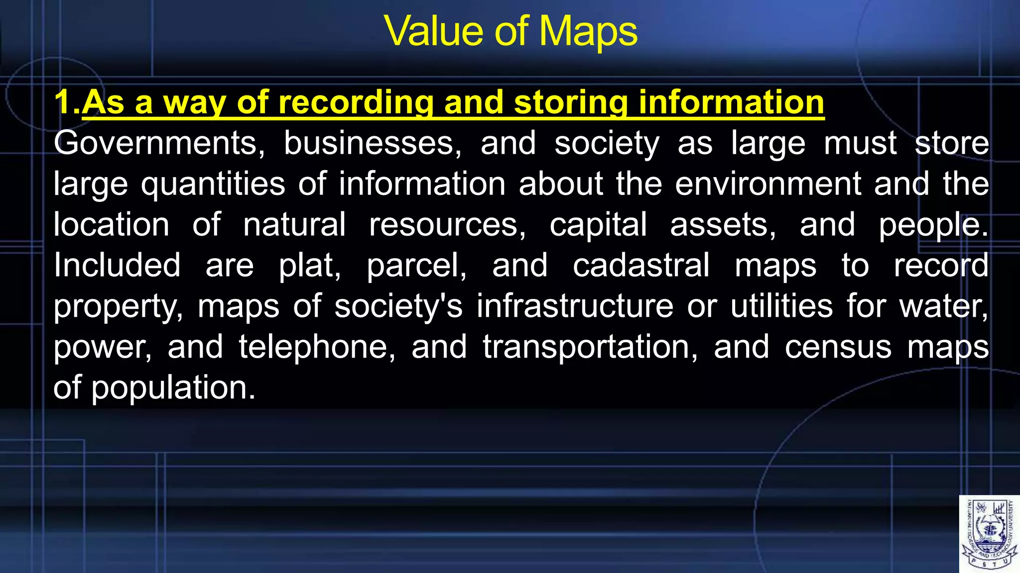 Value of Maps
1.As a way of recording and storing information
Governments, businesses, and society as large must store
large quantities of information about the environment and the
location of natural resources, capital assets, and people.
Included are plat, parcel, and cadastral maps to record
property, maps of society's infrastructure or utilities for water,
power, and telephone, and transportation, and census maps
of population.
 