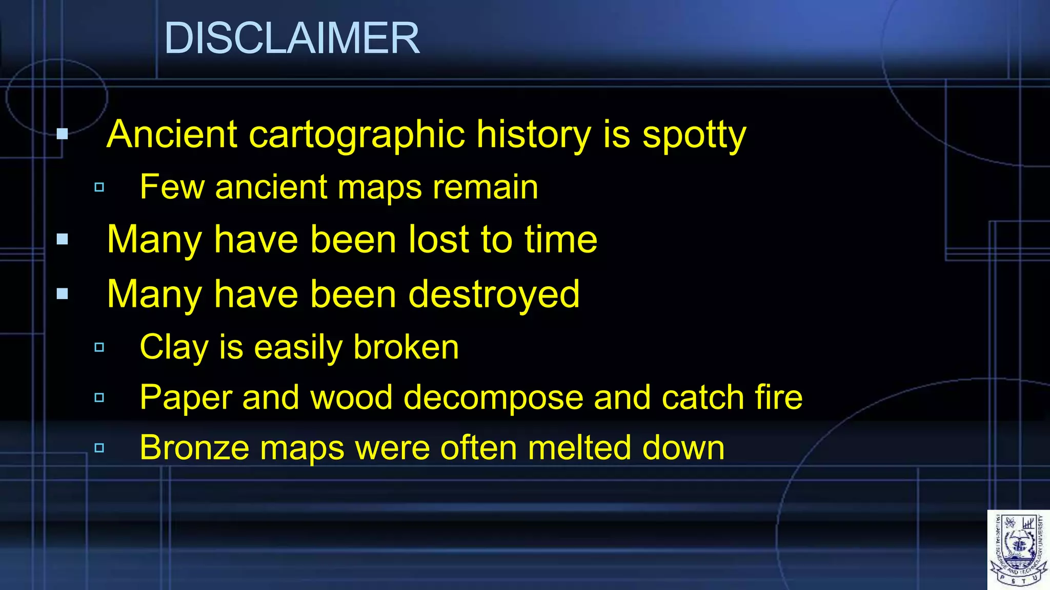 DISCLAIMER
 Ancient cartographic history is spotty
 Few ancient maps remain
 Many have been lost to time
 Many have been destroyed
 Clay is easily broken
 Paper and wood decompose and catch fire
 Bronze maps were often melted down
 
