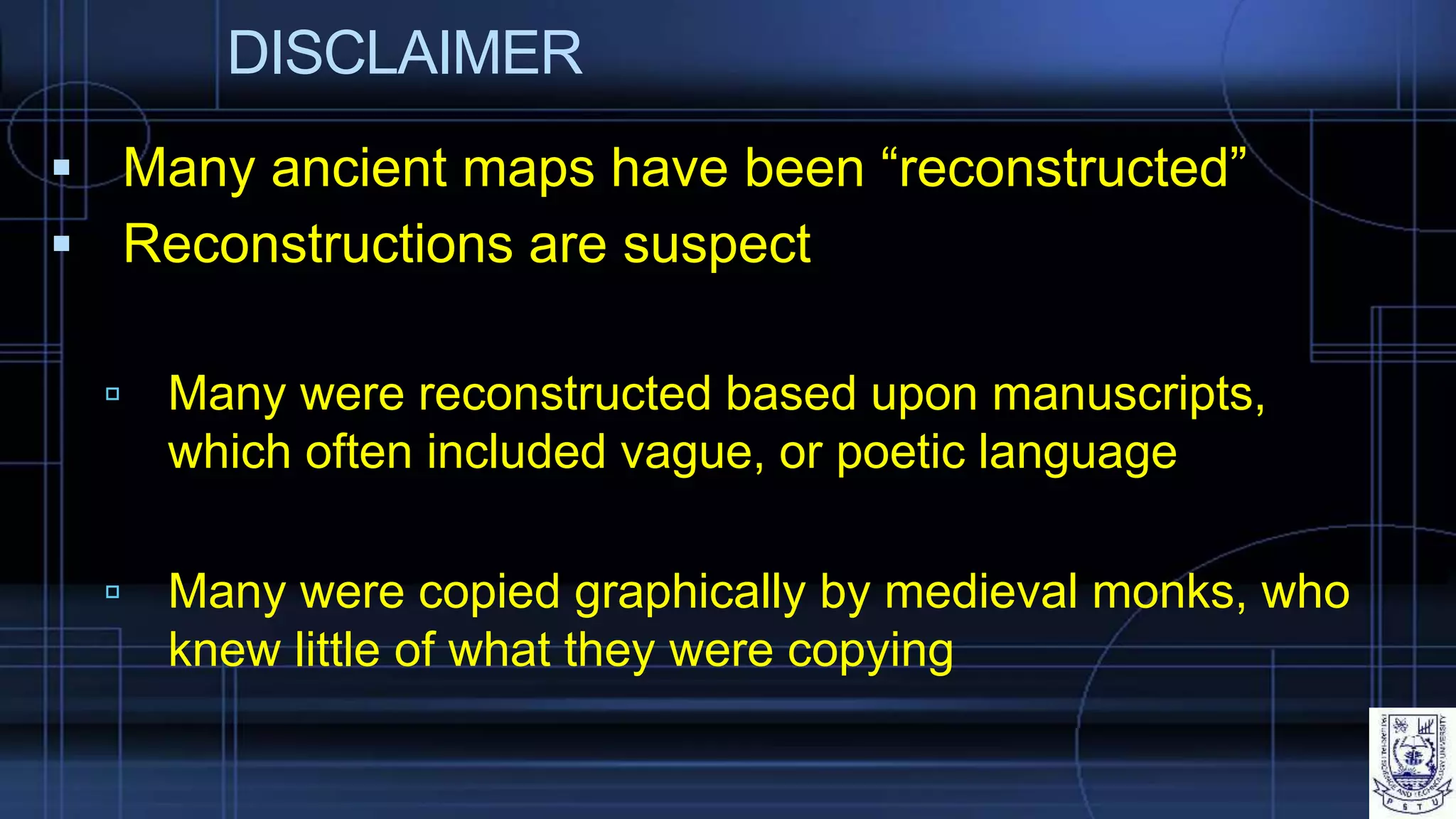 DISCLAIMER
 Many ancient maps have been “reconstructed”
 Reconstructions are suspect
 Many were reconstructed based upon manuscripts,
which often included vague, or poetic language
 Many were copied graphically by medieval monks, who
knew little of what they were copying
 