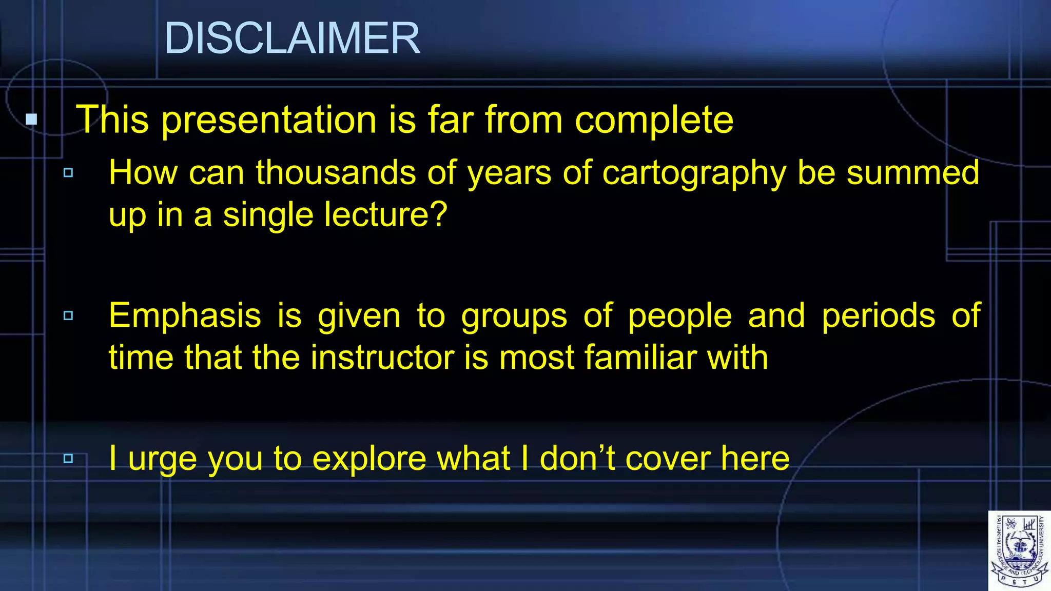 DISCLAIMER
 This presentation is far from complete
 How can thousands of years of cartography be summed
up in a single lecture?
 Emphasis is given to groups of people and periods of
time that the instructor is most familiar with
 I urge you to explore what I don’t cover here
 