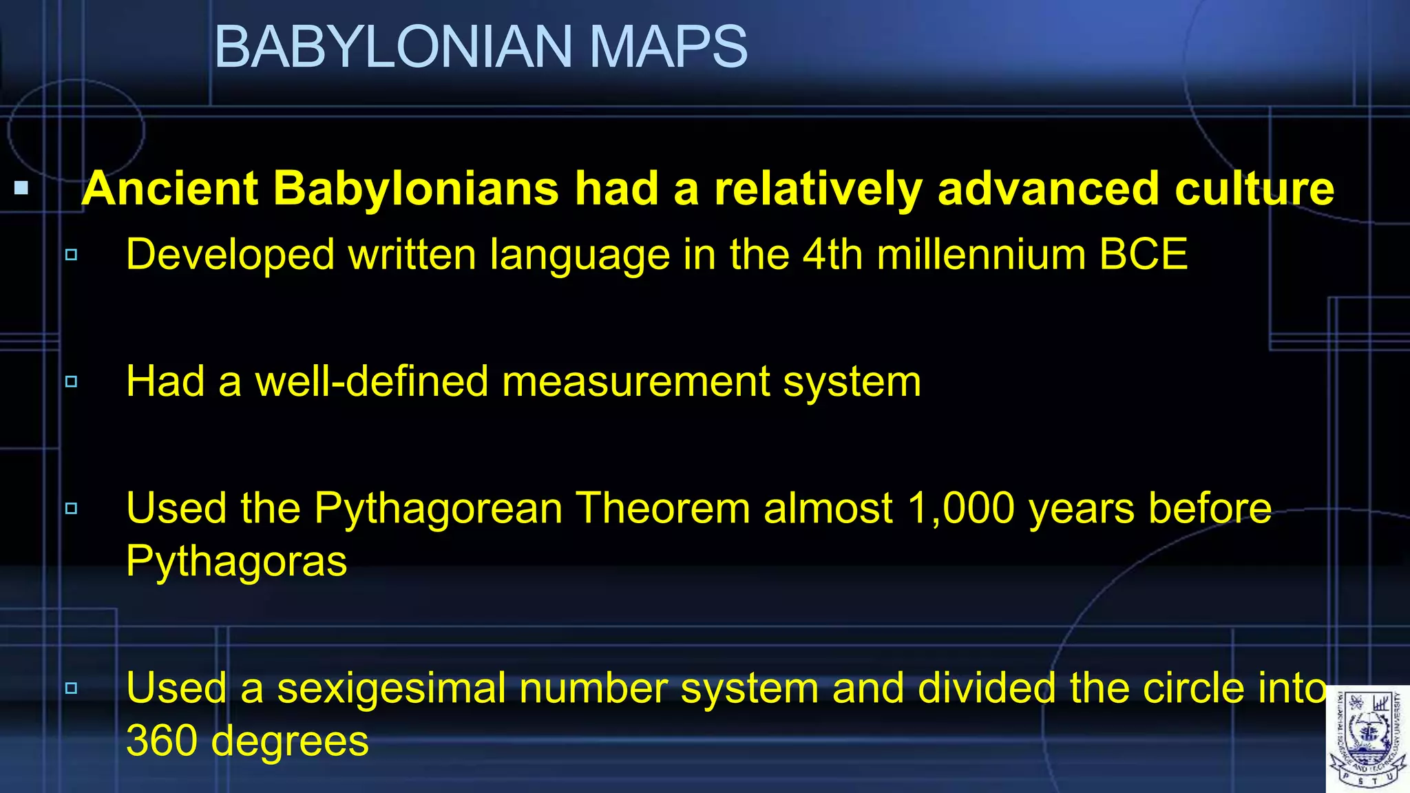 BABYLONIAN MAPS
 Ancient Babylonians had a relatively advanced culture
 Developed written language in the 4th millennium BCE
 Had a well-defined measurement system
 Used the Pythagorean Theorem almost 1,000 years before
Pythagoras
 Used a sexigesimal number system and divided the circle into
360 degrees
 