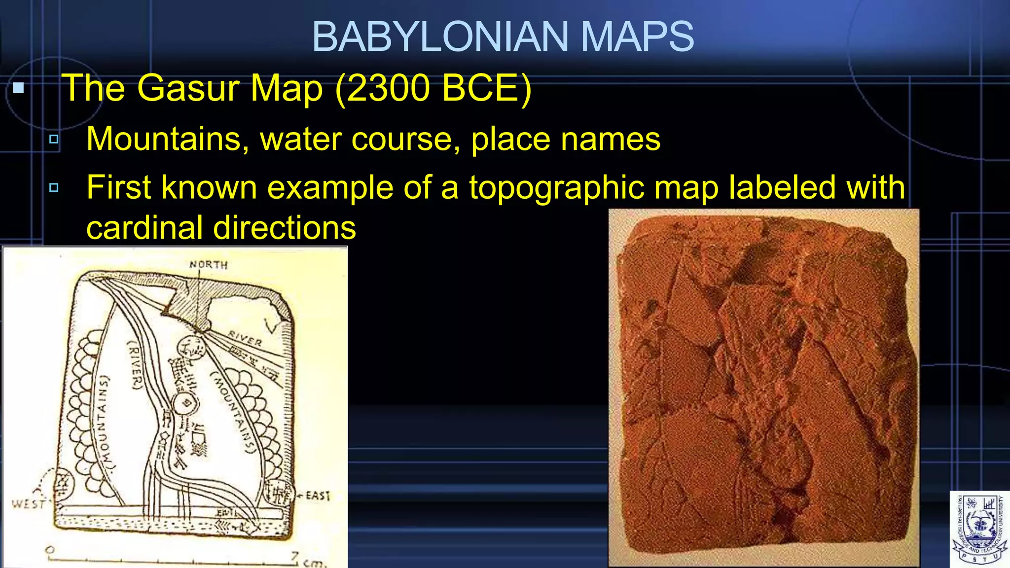 BABYLONIAN MAPS
 The Gasur Map (2300 BCE)
 Mountains, water course, place names
 First known example of a topographic map labeled with
cardinal directions
 