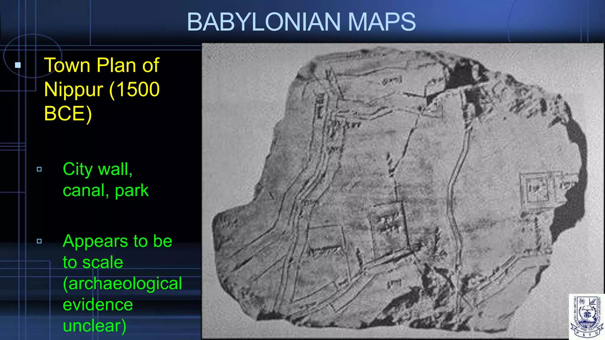 BABYLONIAN MAPS
 Town Plan of
Nippur (1500
BCE)
 City wall,
canal, park
 Appears to be
to scale
(archaeological
evidence
unclear)
 