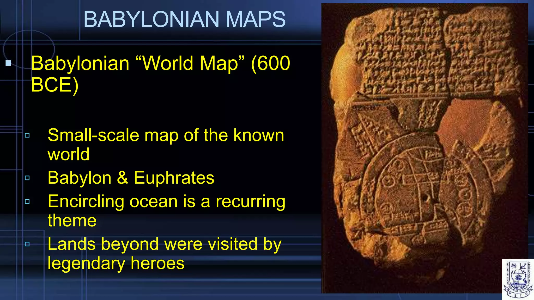 BABYLONIAN MAPS
 Babylonian “World Map” (600
BCE)
 Small-scale map of the known
world
 Babylon & Euphrates
 Encircling ocean is a recurring
theme
 Lands beyond were visited by
legendary heroes
 