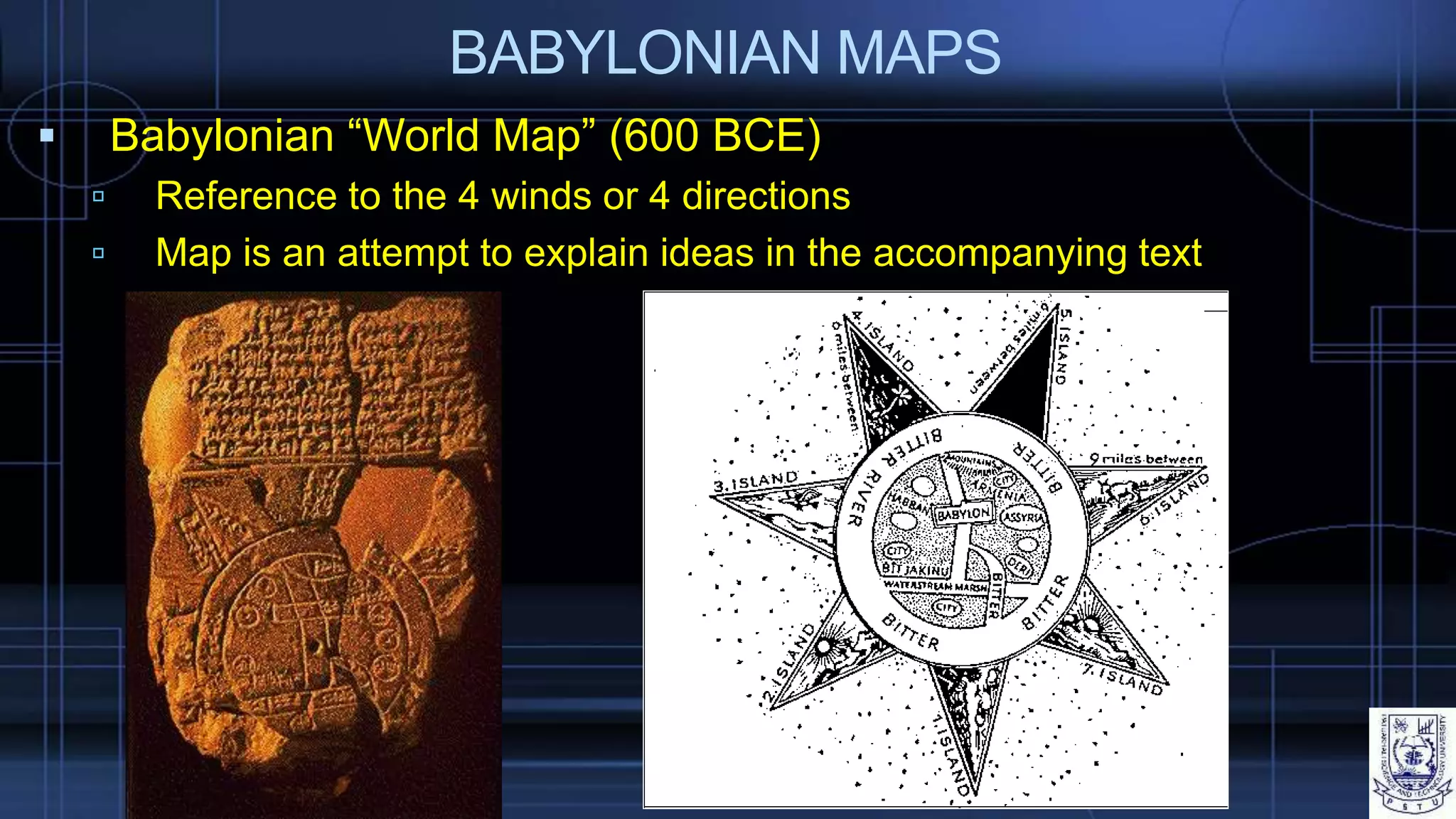 BABYLONIAN MAPS
 Babylonian “World Map” (600 BCE)
 Reference to the 4 winds or 4 directions
 Map is an attempt to explain ideas in the accompanying text
 